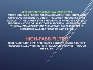 APPLICATION OF ACTIVE LOW -PASS FILTER
ACTIVE LOW PASS FILTERS ARE IN AUDIO AMPLIFIERS, EQUALIZERS
OR SPEAKER SYSTEMS TO DIRECT THE LOWER FREQUENCY BASS
SIGNALS TO THE LARGER BASS SPEAKERS OR TO REDUCE ANY HIGH
FREQUENCY NOISE OR “HISS” TYPE DISTORTION. WHEN USED LIKE
THIS IN AUDIO APPLICATIONS THE ACTIVE LOW PASS FILTER IS
SOMETIMES CALLED A “BASS BOOST” FILTER.
HIGH-PASS FILTER
HIGH-PASS FILTER (HPF) ATTENUATES CONTENT BELOW A CUTOFF
FREQUENCY, ALLOWING HIGHER FREQUENCIES TO PASS THROUGH
THE FILTER.
 
