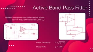 Active Band Pass Filter
This filter is designed to pass all frequencies that fall
between its cut-off frequencies(FC1 and FC2)
Center Frequency : Fr = 𝐹𝐿 ∗ 𝐹𝐻
Phase Shift : 𝜑 = 180°
 