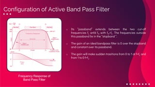 o Its “passband” extends between the two cut-off
frequencies fL anfd fH with fH>fL. The frequencies outside
this passband lie in the “stopband “.
o The gain of an ideal bandpass filter is 0 over the stopband
and constant over its passband.
o The gain will make sudden trasitions from 0 to 1 at f=fL and
from 1 to 0 f=fJ
Configuration of Active Band Pass Filter
Frequency Response of
Band Pass Filter
 
