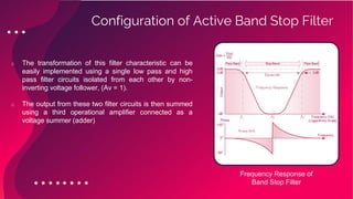 o The transformation of this filter characteristic can be
easily implemented using a single low pass and high
pass filter circuits isolated from each other by non-
inverting voltage follower, (Av = 1).
o The output from these two filter circuits is then summed
using a third operational amplifier connected as a
voltage summer (adder)
Configuration of Active Band Stop Filter
Frequency Response of
Band Stop Filter
 