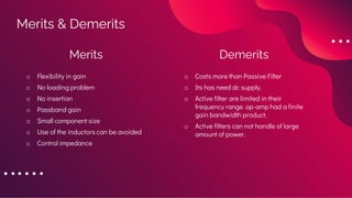 Merits & Demerits
Merits
o Flexibility in gain
o No loading problem
o No insertion
o Passband gain
o Small component size
o Use of the inductors can be avoided
o Control impedance
Demerits
o Costs more than Passive Filter
o Its has need dc supply.
o Active filter are limited in their
frequency range .op-amp had a finite
gain bandwidth product.
o Active filters can not handle of large
amount of power.
 