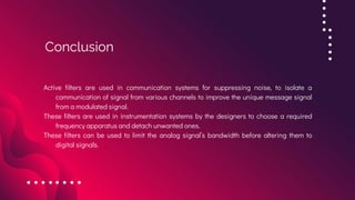 Active filters are used in communication systems for suppressing noise, to isolate a
communication of signal from various channels to improve the unique message signal
from a modulated signal.
These filters are used in instrumentation systems by the designers to choose a required
frequency apparatus and detach unwanted ones.
These filters can be used to limit the analog signal’s bandwidth before altering them to
digital signals.
Conclusion
 