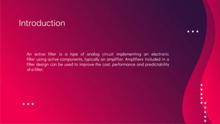 Introduction
An active filter is a type of analog circuit implementing an electronic
filter using active components, typically an amplifier. Amplifiers included in a
filter design can be used to improve the cost, performance and predictability
of a filter.
 