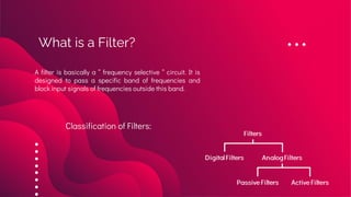 What is a Filter?
A filter is basically a “ frequency selective “ circuit. It is
designed to pass a specific band of frequencies and
block input signals of frequencies outside this band.
Classification of Filters:
 
