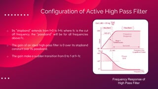 o Its “stopband” extends from f=0 to f=fc where fc is the cut
off frequency. the “passband” will be for all frequencies
above Fc.
o The gain of an ideal high-pass filter is 0 over its stopband
constant over its passband.
o The gain make a sudden transition from 0 to 1 at f= fc
Configuration of Active High Pass Filter
Frequency Response of
High Pass Filter
 