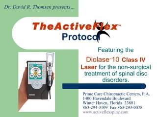 TheActiveFlex TM  Protocol Featuring the Diolase TM 10   Class IV Laser  for the non-surgical treatment of spinal disc disorders. Prime Care Chiropractic Centers, P.A. 1400 Havendale Boulevard Winter Haven, Florida  33881 863-294-3109  Fax 863-293-0078 www.activeflexspine.com Dr. David R. Thomsen presents… 
