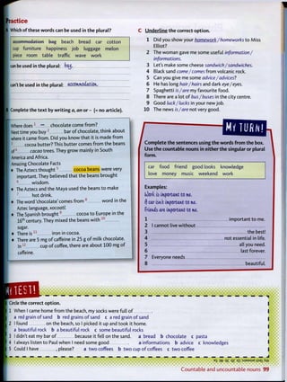 Practice
A Which of these words can be used in t h e plural?
accommodation bag beach bread car cotton
cup furniture happiness job luggage melon
piece room table traffic wave work
can be used in t h e plural: bad,
can't be used in t h e plural: accommodation,
| Complete the t e x t by w r i t i n g a, an o r - (= no article).
Where d o e s 1
— chocolate come from?
Next time you buy 2
bar o f chocolate, think about
where it came from. Did you know that it is made f r o m
I cocoa butter? This butter comes f r o m the beans
of4
cacao trees. They grow mainly in South
America and Africa.
Amazing Chocolate Facts
• The Aztecs t h o u g h t 5
cocoa beans were very
important. They believed that the beans brought
6
wisdom.
• The Aztecs and the Maya used the beans t o make
7
hot drink.
* The word 'chocolate' comes f r o m 8
w o r d in the
Aztec language, xocoatl.
* The Spanish b r o u g h t 9
cocoa t o Europe in the
16t h
century. They mixed the beans w i t h 1 0
sugar.
• There i s 1 1
iron in cocoa.
* There are 5 mg o f caffeine in 25 g o f milk chocolate.
I n 1 2
cup o f coffee, there are about 100 mg o f
caffeine.
C Underline t h e correct o p t i o n .
1 Did you show your homework/homeworks t o Miss
Elliot?
2 The woman gave me some useful information/
informations.
3 Let's make some cheese sandwich/sandwiches.
4 Black sand come/comes f r o m volcanic rock.
5 Can you give me some advice/advices?
6 He has long hair/hairs and dark eye/eyes.
7 Spaghetti is/are my favourite food.
8 There are a lot o f bus/buses in the city centre.
9 Good luck/lucks in your new job.
10 The news is /are not very good.
[HZZ
Use t h e countable nouns in either t h e singular or plural
f o r m .
car f o o d friend good looks knowledge
love money music weekend work
Examples:
(Oorlc is important to me.
f) car isn't important to me,
friends are important to me,
1 important t o me.
2 I cannot live w i t h o u t
3 the best!
4 not essential in life.
5 all you need.
6 last forever.
7 Everyone needs
8 beautiful.
Circle the correct o p t i o n .
1 When I came home f r o m the beach, my socks were full o f
a red grain o f sand b red grains o f sand c a red grain o f sand
2 I found on the beach, so I picked it up and took it home.
a beautiful rock b a beautiful rock c some beautiful rocks
3 I didn't eat my bar o f because it fell on the sand, a bread b chocolate c pasta
4 I always listen t o Paul when I need some good a informations b advice c knowledges
5 Could I have , please? a t w o coffees b t w o cup o f coffees c t w o coffee
• • e • • • * • <
ES qfr q£ qz q i :SJ3MSUE jjsaiAw
C o u n t a b l e and u n c o u n t a b l e nouns 99
 