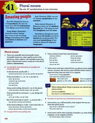 41
Plural nouns
He ate 47 sandwiches in ten minutes.
Amazing people
R o n H i l l ( E n g l a n d ) h a s r u n
115 m a r a t h o n s . H e h a s r u n
m o r e t h a n 2 9 0 , 0 0 0 k i l o m e t r e s
- f i v e t i m e s a r o u n d t h e w o r l d .
S u s a n B a k e r ( A u s t r a l i a )
l o v e s t h e c o l o u r o r a n g e .
H e r h o u s e i s f u l l o f o r a n g e
t h i n g s , e v e r y t h i n g f r o m c u p s
a n d k n i v e s t o d r e s s e s a n d
p y j a m a s .
J o e y C h e s t n u t ( U S A ) c a n e a t
47 c h e e s e s a n d w i c h e s i n t e n
m i n u t e s .
M u l a i I s m a i l ( E m p e r o r o f
M o r o c c o ) h a d a l o t o f c h i l d r e n .
R e c o r d s f o r 1703 s h o w h e h a d
3 4 2 d a u g h t e r s a n d 5 2 5 s o n s .
E n i d B l y t o n ( E n g l a n d ) w r o t e
m o r e t h a n 8 0 0 b o o k s a n d s h o r t
s t o r i e s f o r y o u n g p e o p l e . Y o u
c a n r e a d t r a n s l a t i o n s o f h e r
b o o k s i n a l m o s t 9 0 d i f f e r e n t
l a n g u a g e s .
M a t c h t h e n u m b e r s t o the
plural nouns:
1 4 7 a marathons
2 9 0 b sons
3 1 1 5 c languages
4 5 2 5 d sandwiches
E
£ ?Z PI :sJ3AASuy
Plural nouns
1 There are countable and uncountable nouns.
Countable nouns (e.g. chair, apple) can be in t h e
plural (e.g. chairs, apples). Uncountable nouns (e.g.
advice, information) cannot usually be in t h e plural
(advices, informations).
• See Unit 40 for more information on countable and
uncountable nouns.
In t h e plural w e usually add -s.
banana -> bananas, cat -> cats, garden -* gardens
If t h e w o r d ends in -s, -ch, -sh, -x, w e add -es.
dress dresses
sandwich •+ sandwiches
wish •+ wishes
box -> boxes
M a n y words ending-f(e) end in -ves in t h e plural.
knife -> knives, loaf-* loaves, wife -> wives
If the w o r d ends in consonant + -y, w e change t h e
-y t o -ie.
story -> stories, city -> cities
But i f t h e w o r d ends in v o w e l + -y, w e j u s t add -s.
day days, monkey -> monkeys
Some words ending in -o take -s, b u t some take -es.
piano -» pianos, photo -> photos,
potato -> potatoes, tomato -> tomatoes
• See page 183 for more spelling rules.
100
Some c o m m o n nouns have special plurals.
child -* children person •+ people
fish -> fish sheep -» sheep
foot -> feet tooth -» teeth
man -* men woman -> women
mouse -> mice
Some nouns only have a plural f o r m , e.g. glassesjeans, pyjamas
scissors, trousers. W e can use a pair of before these nouns to
mean one i t e m , t h e n w e t r e a t it as a singular.
Susan wears orange pyjamas.
Can I have the scissors, please?
There are some I K i ^ j * There is a pair of
glasses on the table. f B B K glasses on the tabid
W h e n t a l k i n g about things in general, use a plural noun
and no article.
Enid loved children.
Ron doesn't run marathons now.
• See Units 42 and 43 for more information on articles.
4 Some nouns, e.g. s t a f f and police, look singular b u t w e use
t h e m like plural nouns.
How many staff work in this school?
The police are here.
5 Some nouns which refer t o groups o f people, e.g. team, family,
company, can be singular or plural.
Her family lives / live in Verona.
 