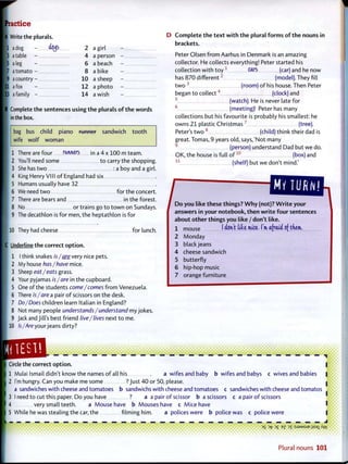 P r a c t i c e
A Write the plurals.
I I a dog - <%> 2
[3 a table - 4
15 a leg - 6
[7 a tomato - 8
9 a country 10
I I I a fox - 12
• 3 a family - 14
a girl
a person
a beach
a bike
a sheep
a photo
a wish
Complete the sentences using t h e plurals o f t h e w o r d s
in the box.
bag bus child piano runnor sandwich t o o t h
wife wolf woman
1 There are four runners in a 4 x 100 m team.
2 You'll need some t o carry the shopping.
She has t w o : a boy and a girl.
King Henry VI11 o f England had six
Humans usually have 32
We need t w o for the concert.
There are bears and in the forest.
No or trains go t o t o w n on Sundays.
The decathlon is for men, the heptathlon is for
I 10 They had cheese for lunch.
|C Underline the correct o p t i o n .
1 I think snakes is/are very nice pets.
2 My house has/have mice.
3 Sheep eat/eats grass.
4 Your pyjamas is/are in the cupboard.
5 One of the students come/comes f r o m Venezuela.
6 There is/are a pair o f scissors on the desk.
7 Do/Does children learn Italian in England?
8 Not many people understands /understand my jokes.
9 Jack and Jill's best friend live/lives next t o me.
10 Is/Are your jeans dirty?
D C o m p l e t e t h e t e x t w i t h t h e plural f o r m s o f t h e nouns in
brackets.
Peter Olsen f r o m Aarhus in Denmark is an amazing
collector. He collects everything! Peter started his
collection w i t h t o y 1
cars (car) and he now
has 870 d i f f e r e n t 2
(model). They fill
t w o 3
(room) o f his house. Then Peter
began t o c o l l e c t 4
(clock) and
5
(watch). He is never late for
6
(meeting)! Peter has many
collections but his favourite is probably his smallest: he
owns 2 1 plastic C h r i s t m a s 7
(tree).
Peter's t w o 8
(child) think their dad is
great. Tomas, 9 years old, says,'Not many
9
(person) understand Dad but we do.
OK, the house is full o f 1 0
(box) and
(shelf) but we don't mind.'l i
/D o you like these things? W h y (not)? W r i t e your
answers in your notebook, t h e n w r i t e f o u r sentences
about o t h e r things you like / don't like.
1 mouse I don't likt mice. I'm afraid of them.
2 Monday
3 blackjeans
4 cheese sandwich
5 butterfly
6 hip-hop music
7 orange furniture
• • • • • i • • • • i • • • • • • • * • • • • • •
V Circle the correct o p t i o n .
I 1 Mulai Ismail didn't know the names o f all his a wifes and baby b wifes and babys c wives and babies
2 I'm hungry. Can you make me some ? Just 4 0 or 50, please.
a sandwiches with cheese and tomatoes b sandwichs with cheese and tomatoes c sandwiches with cheese and tomatos
3 I need t o cut this paper. Do you have ? a a pair o f scissor b a scissors c a pair o f scissors
I 4 very small teeth. a Mouse have b Mouses have c Mice have
5 While he was stealing the car, the f i l m i n g h i m . a policeswere b policewas c policewere
I
3
S 3
fc 3
£ E
Z 3
T :SJ3MSUE jjsax fi.y*i
Plural nouns 101
 