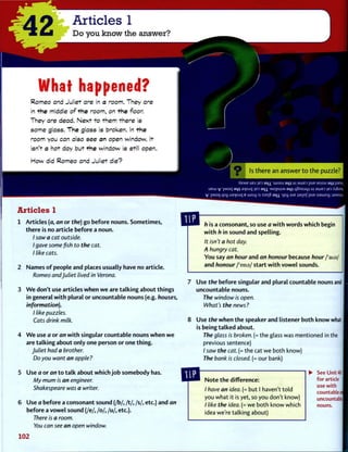 r
42 Articles 1
Do you know the answer?
What happened?
R o m e o and J u l i e t a r e in a room. T h e y a r e
in t h e middle o f t h e r o o m , on t h e floor.
T h e y a r e d e a d . N e x t t o t h e m t h e r e is
s o m e g l a s s . T h e g l a s s is b r o k e n . In t h e
r o o m you can also s e e an open w i n d o w . It
isn't a h o t d a y b u t t h e w i n d o w is still o p e n .
H o w did R o m e o a n d J u l i e t d i e ?
O Is t h e r e an a n s w e r t o t h e puzzle?
•AEME UBJ IBD a q i wocu a q i ui auiED puE asiou aqi pjesii
UEW v ]Moq a m a>|Ojq JED ai|j. MopujM a q j LjSnojqi u| BWED JED XjSunij
V IMoq qsq ua>(Ojq B W 0 4 SJ SSE|S 3 i | i qsy ajE laqnf puE oawoy :J3MSUV
Articles 1
1 Articles (a, an or the) go before nouns. Sometimes,
t h e r e is no article before a noun.
/ saw a cat outside.
I gave some fish to the cat.
I like cats.
2 Names o f people and places usually have no article.
Romeo and Juliet lived in Verona.
3 W e don't use articles w h e n w e are t a l k i n g about things
in general w i t h plural or uncountable nouns (e.g. houses,
information).
I like puzzles.
Cats drink milk.
4 W e use a or an w i t h singular countable nouns w h e n w e
are t a l k i n g about only one person or one t h i n g .
Juliet had a brother.
Do you want an apple?
5 Use a or an t o t a l k about w h i c h j o b somebody has.
My mum is an engineer.
Shakespeare was a writer.
6 Use a before a consonant sound (/b/, /t/, /s/, etc.) and an
before a v o w e l sound (/e/, / o / , / u / , etc.).
There is a room.
You can see an open window.
102
h is a consonant, so use a w i t h words which begin
w i t h h in sound and spelling.
It isn't a hot day.
A hungry cat.
You say an hour and an honour because hour /'aus/
and honour /'ona/ start w i t h v o w e l sounds.
Use the before singular and plural countable nouns and
uncountable nouns.
The window is open.
What's the news?
Use the w h e n t h e speaker and listener both know what
is being t a l k e d about.
The glass is broken. (= the glass was mentioned in the
previous sentence)
/ saw the cat. (= the cat we both know)
The bank is closed. (= our bank)
N o t e t h e difference:
/ have an idea. (= but I haven't told
you what it is yet, so you don't know)
/ like the idea. (= we both know which
idea we're talking about)
See Unit 40
for article
use with
countable a
uncountable
nouns.
 
