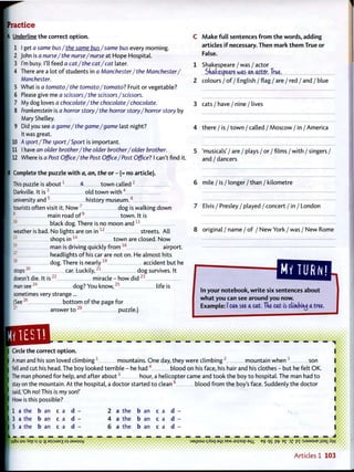 ractice
K Underline the correct o p t i o n .
10
11
I get a same bus/the same bus/same bus every morning.
John is a nurse/ the nurse/nurse at Hope Hospital.
I'm busy. I'll feed a cat/the cat/cat later.
There are a lot o f students in a Manchester/ the Manchester/
Manchester.
What is a tomato/the tomato/ tomato? Fruit or vegetable?
Please give me a scissors /the scissors /scissors.
My dog loves a chocolate/the chocolate/chocolate.
Frankenstein is a horror story / the horror story /horror story by
Mary Shelley.
Did you see a game/the game/game last night?
It was great.
A sport /The sport/Sport is important.
I have an older brother/ the older brother/older brother.
12 Where is a Post Office/the Post Office/Post Office? I can't find it.
Complete t h e puzzle w i t h a, an, the or - (= no article).
This puzzle is a b o u t 1
a t o w n called 2
Darkville. It i s 3
old t o w n w i t h 4
university a n d 5
history m u s e u m . 6
tourists often visit it. N o w 7
dog is walking down
8
main road o f 9
t o w n . It is
1 0
black dog. There is no moon a n d 1 1
weather is bad. No lights are on i n 1 2
streets. All
shops i n 1 4
t o w n are closed. N o w
man is driving quickly f r o m 1 6
airport.
headlights o f his car are not on. He almost hits
dog. There is n e a r l y 1 9
accident but he
stops
20
car. Luckily, dog survives. It
doesn't die. It i s 2 2
miracle - how d i d 2 3
man see2 4
dog? You k n o w , 2 5
life is
sometimes very strange...
(See2 6
b o t t o m o f the page for
2 7
answer t o 2 8
puzzle.)
C M a k e f u l l sentences f r o m t h e words, adding
articles i f necessary. Then mark t h e m True or
False.
1 Shakespeare / was / actor
Skafcespcare was a * actor. True.
2 colours / o f / English / flag / are / red / and / blue
3 cats / have / nine / lives
4 there / is / t o w n / called / Moscow / in / America
5 'musicals'/ are / plays / or / films / w i t h / singers /
and / dancers
6 mile / is / longer / than / kilometre
7 Elvis / Presley / played / concert / in / London
8 original / name / o f / N e w York / was / New Rome
In your notebook, w r i t e six sentences about
w h a t you can see around you now.
Example: I can see a cat, Tke cat is ctimbirwj a tree.
Circle the correct o p t i o n .
A man and his son loved c l i m b i n g 1
mountains. One day, they were c l i m b i n g 2
mountain w h e n 3
son
fell and cut his head. The boy looked terrible - he had 4
blood on his face, his hair and his clothes - but he felt OK.
The man phoned for help, and after a b o u t 5
hour, a helicopter came and took the boy t o hospital. The man had t o
stay on the mountain. At the hospital, a doctor started t o clean 6
blood f r o m the boy's face. Suddenly the doctor
said,'Oh no! This is my son!'
How is this possible?
1 a the b an c a d -
3 a the b an c a d -
5 a the b an c a d -
2 a the b an c a d
4 a the b an c a d
6 a the b an c a d
L _
qgju iou 'Xep S| i| :g aspjaxg 0 } jaMSuy J3L|JOLU s / o q aqj SBM j o p o p aqx eg qg pt> e£ 3 3 pi :SJ3MSUE jjsaj. /
Articles 1 103
 