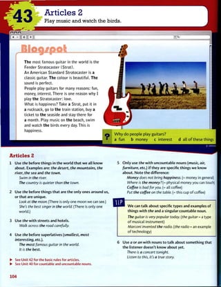 '43 Articles 2
Play music and watch the birds.
c | | +
r
Blogj/pot
The most famous guitar in the world is the
Fender Stratocaster (Strat).
An American Standard Stratocaster is a
classic guitar. The colour is beautiful. The
sound is perfect.
People play guitars for many reasons: fun,
money, interest. There is one reason why I
play the Stratocaster: love.
What is happiness? Take a Strat, put it in
a rucksack, go to the train station, buy a
ticket to the seaside and stay there for
a month. Play music on the beach, swim
and watch the birds every day. This is
happiness.
W h y d o p e o p l e play guitars?
a f u n b m o n e y c i n t e r e s t d all o f these things
Articles 2
1 Use the before things in t h e w o r l d t h a t w e all k n o w
about. Examples are: the desert, the mountains, the
river, the sea and the town.
Swim in the river.
The country is quieter than the town.
2 Use the before things t h a t are t h e only ones around us,
or t h a t are unique.
Look at the moon. (There is only one moon we can see.)
She's the best singer in the world. (There is only one
world.)
3 Use the w i t h streets and hotels.
Walk across the road carefully.
4 Use the before superlatives (smallest, most
interesting, etc.).
The most famous guitar in the world.
It is the best.
• See Unit 42 for the basic rules for articles.
• See Unit 40 for countable and uncountable nouns.
O n l y use the w i t h uncountable nouns (music, air,
furniture, etc.) i f t h e y are specific things w e know
about. N o t e t h e difference:
Money does not bring happiness. (= money in general)
Where is the money?(= physical money you can touch
Coffee is bad for you. (= all coffee)
Put the coffee on the table. (= this cup o f coffee)
W e can t a l k about specific types and examples of
things w i t h the and a singular countable noun.
The guitar is very popular today, (the guitar = a type
o f musical instrument)
Marconi invented the radio, (the radio = an example
o f technology)
Use a or an w i t h nouns t o t a l k about something that
t h e listener doesn't k n o w about yet.
There is a concert tonight.
Listen to this, it's a true story.
104
 
