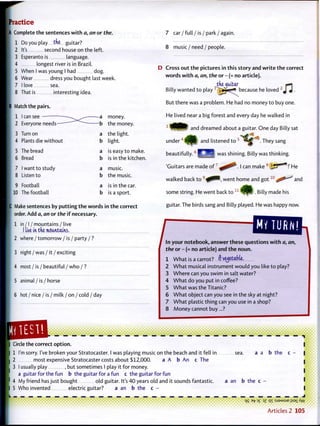 Practice
| Complete the sentences w i t h a, an or the.
1 Do you play tke guitar?
2 It's second house on the left.
3 Esperanto is language.
4 longest river is in Brazil.
5 When I was young I had dog.
6 Wear dress you bought last week.
7 I love sea.
8 That is interesting idea.
Match the pairs.
1 1 can see — ^ a money.
2 Everyone n e e d s — b the money.
3 Turn on a the light.
4 Plants die w i t h o u t b light.
5 The bread a is easy t o make.
6 Bread b is in the kitchen
7 1 want t o study a music.
8 Listen to b the music.
9 Football a is in the car.
10 The football b is a sport.
Make sentences by p u t t i n g t h e words in t h e correct
order. Add a, an or the i f necessary.
1 i n / I / mountains / live
I im in tke mountains.
2 w h e r e / t o m o r r o w / i s / party / ?
3 night / was / it / exciting
4 most / is / beautiful / who / ?
5 animal / is / horse
6 hot / nice / is / m i l k / o n / cold / day
7 c a r / f u l l / i s / p a r k / a g a i n .
8 m u s i c / n e e d / p e o p l e .
D Cross o u t t h e pictures in this story and w r i t e t h e correct
words w i t h a, an, the or - (= no article).
tke^uitar «*]
Billy wanted t o play r
~V*ji^ — because he loved 2
J 4 .
But there was a problem. He had no money t o buy one.
He lived near a big forest and every day he walked in
3
and dreamed about a guitar. One day Billy sat
u n d e r 4
a n d listened to .They sang
beautifully. B | was shining. Billy was thinking.
'Guitars are made o f ' . I can make 8
}JJ~' "!' He
walked back t o 9
^0^, went home and g o t 1 0
,-ff^^ and
some string. He went back to !
. Billy made his
guitar. The birds sang and Billy played. He was happy now.
^ m ^ o u n T o t ^ ^ w i t h a, an,
the or - (= no article) and t h e noun.
1 W h a t is a carrot? r) vegetable.
2 W h a t musical instrument would you like t o play?
3 W h e r e can you swim in salt water?
4 W h a t do you put in coffee?
5 W h a t was the Titanic?
6 W h a t object can you see in the sky at night?
7 W h a t plastic thing can you use in a shop?
8 M o n e y cannot buy...?
Circle the correct o p t i o n .
1 I'm sorry. I've broken your Stratocaster. I was playing music on the beach and it fell in sea.
2 most expensive Stratocaster costs about $12,000. a A b An c The
3 I usually play , but sometimes I play it for money.
a guitar for the fun b the guitar for a fun c the guitar for fun
4 My friend has just bought old guitar. It's 4 0 years old and it sounds fantastic. a an b the c
5 Who invented electric guitar? a an b the c -
— — — — — 1
I
a a b the c - |
qS e-fc. D£ JZ q i :SJ9MSUE iJsaj. ^W
A r t i c l e s 2 105
 