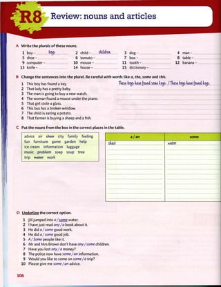 A W r i t e t h e plurals o f these nouns.
1 b o y - 2 c h i l d - ckiUm 3 d o g - 4 m a n -
5 s h o e - 6 t o m a t o - 7 b o x - 8 table -
9 c o m p u t e r - 10 m o u s e - 1 1 t o o t h - 12 banana -
13 knife - 14 house - 15 d i c t i o n a r y -
B Change t h e sentences into t h e plural. Be careful w i t h w o r d s like a, the, some and this.
1 This boy has found a key. These boijs have found some keijs. / These beijs have (oanci tetjs.
2 That lady has a pretty baby.
3 The man is going t o buy a new watch.
4 The woman found a mouse under the piano.
5 That girl stole a glass.
6 This bus has a broken window.
7 The child is eating a potato.
8 That farmer is buying a sheep and a fish.
C Put t h e nouns f r o m t h e box in t h e correct places in t h e table.
advice air chair city family feeling
fun furniture game garden help
icecream information luggage
music problem soap soup tree
trip water work
a / a n some
chair water
D Underline t h e correct o p t i o n .
1 Jill jumped into a/some water.
2 I have just read any/a book about it.
3 He did a/some good work.
4 He did a/some good job.
5 A/Some people like it.
6 M r and Mrs Brown don't have any/some children.
7 Have you lost any/a money?
8 The police now have some/an information.
9 W o u l d you like t o come on some/a trip?
10 Please give me some/an advice.
106
 