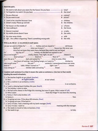 I Match the pairs.
1 We need to talk about your plans for the future. Do you have a time?
2 I've forgotten my watch. Do you have b the time?
3 Do you often eat a a pizza?
4 Do you want t o eat b pizzas?
5 1 want to be a teacher because 1 love a children.
6 Dinner's ready. Please go and tell b the children.
7 Her house is in the middle o f a a forest.
8 1 love walking in b the forest.
9 Marconi invented a a radio.
10 My mobile phone doesn't have b the radio.
11 My sister never drinks a milk.
12 Ugh... this coffee's disgusting. There's something wrong w i t h b the milk.
f Write a, an, the or - (= no article) in each space.
Last year we went t o Wales f o r 1
ft holiday and we stayed in 2
old house.
3
family o f 4
mice was living i n 5
house too. W e never saw
6
mice, but we knew they were there, because they used t o eat our bread.
O n 7
last day o f 8
holiday we decided we wanted t o see 9
mice, so we b o u g h t 1 0
smelly cheese. That night, we p u t 1 1
cheese in
1 2
bowl and p u t 1 3
bowl on 1 4
floor o f 1 5
living
room. We sat in 1 6
dark and waited f o r 1 7
mice t o come. After
1 8
t w o hours o f waiting, I was feeling hungry, so I went t o 1 9
kitchen t o
make myself some 2 0
tea and 2 1
sandwich. I remembered there was some
bread o n 2 2
table. W h e n I turned o n 2 3
light I s a w 2 4
mouse.
It was sitting on 2 5
kitchen table and eating 2 6
bread.
Complete each sentence b so t h a t it means t h e same as sentence a. Use t w o t o f o u r w o r d s
including the w o r d in brackets.
1 a She teaches English at our school, (teacher)
b She's an £n<jusn teacher at our school.
2 a He's a violinist in an orchestra, (violin)
b He in an orchestra.
3 a I want a relaxing beach holiday this year, (beach)
b This holiday, I want to relax
4 a We had some cheese in the fridge this morning, but now it's gone. Who's eaten it? (all)
b Who's eaten f r o m the fridge? It was here this morning.
5 a Kenny is Tom's only brother, (of)
b Kenny is Tom.
6 a I'm going out now. I'll be about 60 minutes, (hour)
b I'm going out now. I'll be back in
7 a Sorry I'm late. I had a meeting w i t h my bank manager, (bank)
b Sorry I'm late. I went t o meeting w i t h the manager.
8 a She needs t o travel t o Italy on business, (trip)
b She needs to go to Italy.
 