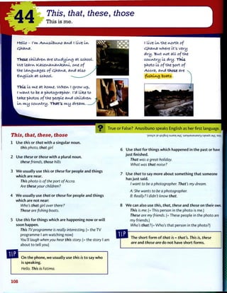 44 This, that, these, those
This is me.
tftllo - I'kvt A.v^usVou.vu> av^d I live i-kv
£}haiA,a.
These children are studying at school
we leam, Kas.ev^a^a^[zaM, ov^e of
the languages of Cyhav^a, avuX also
e^ujllsh at school.
This is kvte fit home. Whet^ I grow up,
I wai/vtto be a photographer. I'd lltee to
take photos of the people av^d children
Lwv w.y country. TViat's ncy dream.
I live lev the kvorth of
cjmav^a where It's very
dry. But yvot all of the
country Is dry. This
photo Is of the port of
Accra, av^d those are
fishing boats.
True
This, that, these, those
1 Use this or that w i t h a singular noun.
th/'s photo, that girl
2 Use these or those w i t h a plural noun.
these friends, those hills
3 W e usually use this or these f o r people and things
which are near.
This photo is of the port of Accra.
Are these your children?
4 W e usually use that or those for people and things
which are not near:
Who's that girl over there?
Those are fishing boats.
5 Use this for things which are happening n o w or w i l l
soon happen.
This TV programme is really interesting. (= the TV
programme I am watching now)
You'll laugh when you hear this story. (= the story I am
about to tell you)
O n t h e phone, w e usually use this is t o say w h o
is speaking.
Hello. This is Fatima.
o r False? A n u s i b u n o speaks English as her first language.
•]Ooips b L|S!]8ug sujea| ai|s '!ue>|ueueuase>| steads aqs as|ej
6 Use that for things which happened in t h e past or have
j u s t finished.
That was a great holiday.
What was that noise?
7 Use that t o say more about something t h a t someone
has j u s t said.
/ want to be a photographer. That's my dream.
A: She wants to be a photographer.
B: Really? I didn't know that.
8 W e can also use this, that, these and those on their own.
This is me. (= This person in the photo is me.)
These are my friends. (= These people in the photo are
my friends.)
Who's that?(= Who's that person in the photo?)
The short f o r m o f that is = that's. This is, these
are and those are do not have short forms.
108
 