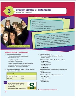 Present simple 1: statements
Present simple 1: statements
Maybe you know her.3
?
There’s a new girl at school.
Maybe you know her.
She has beautiful black hair down to her waist.
Her big, brown eyes are pools of chocolate.
tip
The new girl’s name is Layla. My sister and I see her every day. We
think she’s 15. She lives in the apartments on the corner of our
street. She goes to the library after school. I hope she is happy.
Layla has a young brother. They walk to school together. Her mum
works as a cleaner at our school. She comes from Egypt. I don’t
know much about Egypt. My dad says that it never rains in Cairo.
www.cambridge.org© in this web service Cambridge University Press
Cambridge University Press
978-0-521-73251-2 - Active Grammer Level 1 With Answers
Fiona Davis and Wayne Rimmer
Excerpt
More information
 