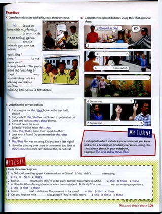 Practice
A Complete this letter w i t h this, that, these or those.
1
Tilts Is. m.e at
hofvte with m.y fakully.
2
Is our luyvch.
We are eatli/vg yakvts.
3
are our
animals you. cai/v see
outside.
you'll lltee4
photo.5
Is m.e
ngalkv ai/vd6
flre kvty -friends. The -photo
shows the first day of
school. 7
was
a special day. we are
wearing our school
u t u f o r m . 8
buildln-g behind us Is the school.
C C o m p l e t e t h e speech bubbles using this, that, these or
those.
B Underline t h e correct o p t i o n .
1 Can you give me this /that book on the top shelf,
please?
2 Can you hold this/that for me? I need t o put my hat on.
3 Come and look at these/ those photos.
4 A: David failed his exam.
B: Really? I didn't know this/that.
5 Hello, this/that is Alice. Can I speak t o Abe?
6 Look what I found! Do you remember this/that
photo?
7 This/That film was amazing. Did you see it last night?
8 I love the painting over there in the corner. Just look at
these/those flowers! I can't believe they're not real.
HV TURN!
j Find a p h o t o w h i c h includes you or someone you k n o w
and w r i t e a description o f w h a t you can see, using this,
that, these, those, in your notebook.
Example: Tdis is me omul nuj cousin, Pavel.
Circle the correct o p t i o n .
1 A: Did you know they speak Kasenanankani in Ghana? B: No, I didn't. interesting.
a It's b This is c That's
2 Look at mountains! They're so far away, but they look really beautiful. a that b those c these
3 A: I lived in Ghana for eight months when I was a student. B: Really? I'm sure was an amazing experience,
a this b that c those
4 M m m , f o o d is delicious. Do you want t o try some? a this b that c those
5 Can you help me w i t h bags, please? They're really heavy. a this b those c these
— — — — — — — — — — — — — — — — — — — — — — — — — — — — — — — _ _ J
3
S ^ 9£ qZ 'SJ9MSUP j}S9J_ Aw
 