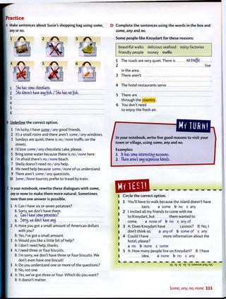 A Make sentences about Susie's shopping bag using some,
2 r 
5 r 
3 r 
1 M
6 4 f 
1 Sde das some cdocctate.
2 Sde doesn't dave wyj (isd./Sdedasnofisd.
3
D C o m p l e t e t h e sentences using t h e words in t h e box and
some, any and no.
Some people like Knoydart f o r these reasons:
beautiful walks delicious seafood noisy factories
friendly people money traffic
1 The roads are very quiet. There is
2
in the area.
3 There aren't
no traffic
live
4 The hotel restaurants serve
5 There are
through the country.
6 You don't need
t o enjoy the fresh air.
Underline t h e correct o p t i o n .
1 I'm lucky, I have some/any good friends.
2 It's a small room and there aren't some/any windows.
3 Sundays are quiet; there is no/none traffic on the
streets.
4 I'd love some/any chocolate cake, please.
5 Bring some water because there is no/none here.
6 I'm afraid there's no/none beach.
7 Sheila doesn't need no/any help.
8 We need help because some/none of us understand.
9 There aren't some/any questions.
I 10 Some/None tourists prefer t o travel by train.
C In your notebook, r e w r i t e these dialogues w i t h some,
any or none t o make t h e m more natural. Sometimes
more than one answer is possible.
1 A: Can I have six or seven potatoes?
B: Sorry, we don't have them.
A: Can I dave some potatoes7
"
B: Scrrtj, we dont dave anj.
2 A: Have you got a small amount o f American dollars
with you?
B: Yes, I've got a small amount.
3 A: Would you like a little bit o f help?
B: I don't need help, thanks.
4 A: I need three or four biscuits.
B: I'm sorry, we don't have three or four biscuits. W e
don't even have one biscuit!
5 A: Do you understand one or more o f the questions?
B: No, not one.
6 A: Yes, we've got three or four. Which do you want?
B: It doesn't matter.
MY TURN!
^nyo^^ reasons t o visit your
t o w n or village, using some, any and no.
Examples:
1 It das some interesting museums,
2 Tdere aren't aiuj expensive dotek,
i
Circle t h e correct o p t i o n .
You'll have t o walk because the island doesn't have
taxis. a some b no c any
I invited all my friends t o come with me
t o Knoydart, but them wanted t o
come. a none o f b no c any o f
A: Does Knoydart have casinos? B: No, I
don't think so. a any o f b some o f c any
Could I have more information about the
hotel, please?
a no b none c some
A: H o w many people live on Knoydart? B: I have
idea. a none b no c any
q 3f »7 IT ^JSM^IJP 11931 KM•*
c
Some, any, no, none 111
 