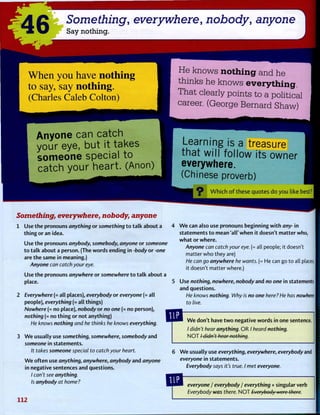 46 Something, everywhere, nobody, anyone
Say nothing.
W h e n y o u h a v e n o t h i n g
t o s a y , s a y n o t h i n g .
( C h a r l e s C a l e b C o l t o n )
He knows nothing and he
thinks he knows everything.
That clearly points to a political
career. (George Bernard Shaw)
Anyone can catch
your eye, but it takes
someone special to
catch your heart. (Anon)
Learning is a treasure
that will follow its owner
everywhere.
(Chinese proverb)
c
?-- W h i c h o f t h e s e q u o t e s d o y o u like best?
Something, everywhere, nobody, anyone
1 Use t h e pronouns anything o r something t o t a l k about a
t h i n g o r an idea.
Use t h e pronouns anybody, somebody, anyone o r someone
t o t a l k about a person. (The words ending in -body o r -one
are t h e same in meaning.)
Anyone can catch your eye.
Use t h e pronouns anywhere o r somewhere t o t a l k about a
place.
2 Everywhere (= all places), everybody or everyone (= all
people), everything (= all things)
Nowhere (= no place), nobody or no one (= no person),
nothing (= no t h i n g o r not anything)
He knows nothing and he thinks he knows everything.
3 W e usually use something, somewhere, somebody and
someone in statements.
It takes someone special to catch your heart.
W e o f t e n use anything, anywhere, anybody and anyone
in negative sentences and questions.
/ can't see anything.
Is anybody at home?
112
W e can also use pronouns beginning w i t h any- in
statements t o mean 'all' w h e n it doesn't m a t t e r who, I
w h a t o r w h e r e .
Anyone can catch your eye. (= all people; it doesn't
matter who they are)
He can go anywhere he wants. (= He can go t o all places;
it doesn't matter where.)
Use nothing, nowhere, nobody and no one in statements |
and questions.
He knows nothing. Why is no one here ? He has nowhere |
to live.
W e don't have t w o negative words in one sentence.
/ didn't hear anything. OR / heard nothing.
N O T / didn't hear nothing.
W e usually use everything, everywhere, everybody and
everyone in statements.
Everybody says it's true. I met everyone.
everyone j everybody / everything + singular verb
Everybody was there. N O T Everybody were there.
1
 