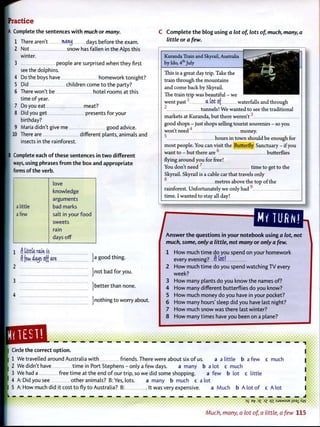 Practice
A Complete the sentences w i t h much or many.
1 There aren't Mty days before the exam.
2 Not snow has fallen in the Alps this
winter.
3 people are surprised when they first
seethe dolphins.
4 Do the boys have homework tonight?
5 Did children come t o the party?
6 There won't be hotel rooms at this
time of year.
7 Do you eat meat?
8 Did you get presents for your
birthday?
9 Maria didn't give me good advice.
I 10 There are different plants, animals and
insects in the rainforest.
B Complete each o f these sentences in t w o different
ways, using phrases f r o m t h e box and appropriate
forms of the verb.
C C o m p l e t e t h e blog using a lot of, lots of, much, many, a
little or a few.
love
knowledge
arguments
a little bad marks
a few salt in your f o o d
sweets
rain
days off
1 f) tittle rain is
f] few <%» off are }a good thing.
j n o t bad for you.
j b e t t e r t h a n none.
|nothing t o worry about.
Kuranda Train and Skyrail, Australia
by Ido, 4 t h
July
This is a great day trip. Take the
train through the mountains
and come back by Skyrail.
The train trip was beautiful - we
went p a s t 1
a tot of waterfalls and through
2
tunnels! We wanted to see the traditional
markets at Kuranda, but there weren't
good shops - just shops selling tourist souvenirs - so you
won't need'' money.
hours in town should be enough for
most people. You can visit the Butterfly Sanctuary - if you
want to - but there are 6
butterflies
flying around you for free!
You don't need 7
time to get to the
Skyrail. Skyrail is a cable car that travels only
metres above the top of the
rainforest. Unfortunately we only had 9
time. I wanted to stay all day!
MY TURK!
^ ^ n s v v e ^ t h ^ ^ using a lot, not
much, some, only a little, not many or only a few.
1 H o w much time do you spend on your homework
every evenmgr AM
2 H o w much time do you spend watching TV every
week?
3 H o w many plants do you know the names of?
4 H o w many different butterflies do you know?
5 H o w much money do you have in your pocket?
6 H o w many hours' sleep did you have last night?
7 H o w much snow was there last winter?
8 H o w many times have you been on a plane?
1
Circle the correct o p t i o n .
1 We travelled around Australia w i t h friends. There were about six o f us. a a little b a few c much
2 We didn't have time in Port Stephens - only a f e w days. a many b a lot c much
3 W e h a d a free time at the end o f our trip, so we did some shopping. a few b lot c little
4 A: Did you see other animals? B: Yes, lots. a many b much c a lot
5 A: How much did it cost t o fly t o Australia? B: It was very expensive. a Much b A lot o f c A l o t
— — — — — — — — — — — — — — — — _ _ J
D£ Bf7 3£ 1Z q i :SJBMSUE jjsaj_Xw
Much, many, a lot of, a little, a few 115
 