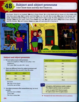 48 Subject and object pronouns
I don't know them and they don't know me.
I'm Susan. Simon is my husband. We live in Green Street. I t is a big street and our house is in the middle of it.
John lives next to me. He's a doctor and I like him a lot. His wife Jane is noisy. She sings in the shower very
loudly. Sometimes we tell her to be quiet but she doesn't listen to us. My other neighbours are Mr and Mrs
Strange. They are very quiet. I don't know them very well. We have two sons. They know a story about Mr
and Mrs Strange. We don't believe them but you will read about it in Exercise E.
Susan and
Simon
mmiri
True or False? T h e r e are f o u r p e o p l e in Susan's family.
Subject and object pronouns
1 W e can replace nouns w i t h pronouns.
/ have two neighbours. They are nice, (they = t w o
neighbours)
This isJane. She's my wife. (She = Jane)
2 There are different f o r m s f o r subject pronouns and
object pronouns, but you and it stay t h e same.
subject verb object
1 like h i m
She likes me
I'm Susan.
She sings in the shower.
Sometimes we tell her.
subject pronoun object pronoun
1 me
you you
he him
she her
it it
we us
they them
3 Use object pronouns after prepositions (e.g. to, in, at,
around).
John lives next to them.
Look at me!
The story is about her.
In English, a f u l l sentence needs a subject.
The subject can be a noun or a pronoun.
/ want an apple. N O T Want an apple.
It's eight o'clock. N O T Is eight o'clock.
• See Unit 51 for more information on it as a pronoun.
116
 