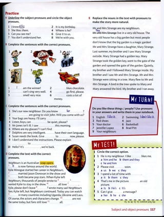 Iractice
j Underline t h e subject pronouns and circle t h e object
pronouns.
1 i know(jijrri} 2
3 She likes them. 4
5 Can you see me? 6
7 You don't understand her. 8
It is my birthday.
W h e r e is he?
Give it t o us.
We're w i t h you.
Complete t h e sentences w i t h t h e correct pronouns.
am the winner!
can't sing very well,
smell very nice.
2 likes chocolate.
4 go first, please.
6 costs a lot o f
money.
|C Complete t h e sentences w i t h t h e correct pronouns.
She's our new neighbour. Do you know her1
2
3
4
5
6
7
8
9
10
are going t o visit John. W i l l you come w i t h us?
Your bags are heavy. I'll carry
Listen, boys, can be quiet, please?
Mrjones isn't ill. I saw this morning.
Where are my glasses? I can't find
Dolphins are very intelligent. have their own language.
Susan needs the book. Give t o now, please.
I don't understand the instructions. Please explain
t o
Hello? It's , we're back.
Complete t h e t e x t w i t h t h e correct
pronouns.
Neighbours is an Australian soap opera.
1
ft is now famous around the world.
Kylie Minogue started her career in Neighbours.
2
married Jason Donovan in the show and
3
both became pop stars. W h e n Kylie left
Neighbours, thousands o f people wrote t o 4
. 5
wanted Kylie to stay in the show.'6
all love 7
Kylie, please don't leave 8
!' wrote many sad Neighbours
fans. Kylie left, but Neighbours continued. Today you can watch
9
in many countries including Uganda, Ukraine and Laos.
Of course, the actors and characters c h a n g e . 1 0
are not
the same today, but fans still love 1 1
all.
Replace t h e nouns in t h e t e x t w i t h pronouns t o
make t h e story m o r e natural.
M r and Mrs Strange are my neighbours.
Tkeij
M r and Mrs Strange live in a very old house. The
very old house has a big garden but most people
don't know that the big garden is a magic garden!
M r and Mrs Strange have a daughter, Mary Strange.
Last summer, my brother and I saw Mary Strange
outside. Mary Strange had a golden key. Mary
Strange took the golden key, went t o the gate o f the
garden and opened the gate o f the garden. Quietly,
my brother and I followed Mary Strange inside. M y
brother and I saw M r and Mrs Strange. M r and Mrs
Strange were sitting in a tree. Mary flew t o M r and
Mrs Strange. A bird in the tree spoke t o Mary and
Mary answered the bird. M y brother and I ran away.
D o you like these things / people? Use pronouns
in your answers and w r i t e t h e m in your notebook.
1 English I l i b it.
3 Red shoes
5 Your doctor
7 Jennifer Lopez
9 Your neighbours
2 Swimming I &6Kt tiki it.
4 Jazz
6 Basketball
8 Brad Pitt
Circle t h e correct o p t i o n .
1 He is my neighbour. I like likes me.
a him and he b them and they
c he and him
2 Please visit soon,
a us b we c they
3 I spend a lot o f time with
a it b them c they
4 That's me in the picture an old
picture.
a Is b He's c It's
5 Can I give a message?
a her b he c she
e
S 3
fr q£ E
7 E l :SJ9MSUE jisai Aw
Subject and o b j e c t p r o n o u n s 117
 