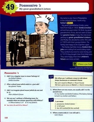 M y name is Joe. I live in Philadelphia
in t h e U n i t e d S t a t e s . I work in m y
f a t h e r ' s
M y g r e a t - g r a n d f a t h e r , Emilio, came
here f r o m Italy in 1 9 0 2 . Emilio's b r o t h e r
arrived two y e a r s later. A t f i r s t , my great-
g r a n d m o t h e r , Rosa, did n o t w a n t t o leave
her p a r e n t s ' h o m e in Italy. B u t she loved
g e t t i n g m y g r e a t - g r a n d f a t h e r ' s l e t t e r s ,
a n d finally she decided t o come. She came
in 1 9 0 5 w i t h their young children. The
f a m i l y w a s happy to be together again.
The family had little money. Emilio's first
j o b s were selling f r u i t a n d building roads.
They worked very hard to save money, and
in 1 9 1 5 t h e y bought their first little home.
They were happy t h a t t h e i r children's
f u t u r e w a s more certain.
49
Possessive's
My great-grandfather's letters
I f
Possessive's
1 A d d ' s t o a singular noun t o mean 'belongs to'.
my father's bakery
Emilio's brother
2 A f t e r a plural noun which ends in -s, j u s t a d d ' .
her parents' home
3 Add's t o irregular plural nouns (which do not end
in -s).
their children's future
4 W e can use's w i t h o u t a f o l l o w i n g noun, f o r
example w h e n w e answer questions w i t h Whose?
A: Whose bakery is it ? B: It's my father's.
• See Units 26 and 50 for Whose?
•X]EJ| LUO4 3WED SJU3JEdpUEj8-}B3J§
s|q )nq 'sajEis paijun aq; woy S| aof :ja/wsuv
W e o f t e n use's w i t h o u t a noun t o talk about
shops, businesses or someone's house
My aunt stayed at Rosa's. (= Rosa's house)
We had a great pizza at Mario's. (= Mario's restaurant)
5 W h e n t h e r e are t w o nouns, w e usually add's t o the
second noun.
It's my mother and father's bakery. (The bakery belongs
t o both my mother and father.)
s can mean:
1 possessive: Emilio's letters
2 is: he's poor
3 has: he's worked (he has worked)
6 W h e n a name ends in's w e still add's.
Lois's house.
118
 