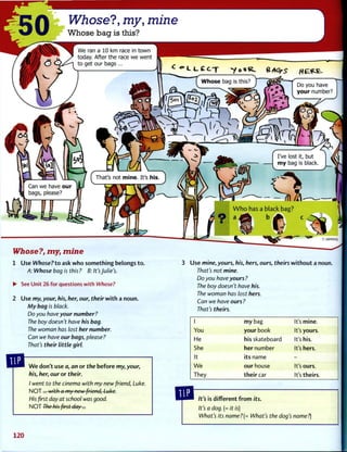 Whose?, my, mine
1 Use Whose?to ask w h o s o m e t h i n g belongs t o .
A: Whose bag is this ? B: It's Julie's.
• See Unit 26 for questions with Whose?
2 Use my, your, his, her, our, their w i t h a noun.
My bag is black.
Do you have your number?
The boy doesn't have his bag.
The woman has lost her number.
Can we have our bags, please?
That's their little girl.
Use mine, yours, his, hers, ours, theirs w i t h o u t a noun.
That's not mine.
Do you have yours ?
The boy doesn't have his.
The woman has lost hers.
Can we have ours ?
That's theirs.
W e don't use a, an or the before my, your,
his, her, our or their.
I went to the cinema with my new friend, Luke.
NOT... with a my new friend, Luke.
His first day at school was good.
N O T The his first day...
1 m y bag It's mine.
You your book It's yours.
He his skateboard It's his.
She her number It's hers.
It its name -
W e our house It's ours.
They t h e i r car It's theirs.
It's is different f r o m its.
It's a dog. (= it is)
What's its name?[= What's the dog's name?)
120
 
