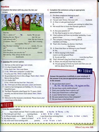 Practice
A Complete the l e t t e r w i t h my, your, his, her, our
or their.
^ 7
Dear Jez,
This is a photo o f 1
Hijj family. We are just
finishing the run. This is 2
dad. He was
really pleased with 3
time. He ran 10 km in
55 minutes. This is mum. She's wearing
5
race number. This is
dog. The dog's wearing 7
medals. Do you
and8
family do any sports together?
Love, Stacey x
PS In the photo you can also see friends,
Hari and Jay. They always do the race on
skateboards.10
B Underline t h e correct o p t i o n .
She lives at the end o f our/ours street.
3 A
Is that Claudia's bike?
No, that's her/hers over there.
My/Mine new computer is really fast.
Lucky you! My/Mine is really slow!
4 My grandparents live in this village. That's their/theirs
flat on the top floor.
5 A: Is Stella OK?
B: No, I think she has hurt her/hers arm.
6 My/mine eyes are blue and your/yours are brown.
7 I went t o San Gimignano on holiday. It's/Its a very
beautiful t o w n .
8 The Black Pharaohs ruled Egypt for 75 years. Until
recently, we did not know much about their/theirs
history.
9 Welcome t o the museum, everybody. Please leave your
/yours bags at the desk.
C o m p l e t e t h e sentences using an appropriate
possessive f o r m .
1 Do these sunglasses belong t o you?
No, they're not IfvlM
2 I've just seen Teresa. She was w i t h husband.
3 A: H o w is Luke getting home?
B: parents are coming t o collect him.
4 W e w o u l d like t o have the Olympic games in
country.
5 A: Are your parents in?
B: No, they've gone t o visit a friend o f
6 I had a phone call f r o m my brother yesterday. It was
great to hear news.
7 The company is having a meeting for all
members on Friday.
8 That's Mrs Stanley, my doctor. And that's
big house.
9 A: Does that blue car belong t o your friends?
B: No, is red.
10 A: We're staying in this hotel
room is on the ground floor.
B: So are we! But is on the top floor.
11 That's Michael's bag, but those boots aren't
12 A: M u m , me and Jack have had an idea....
B: I'm just going t o finish my lunch and then you can
tell me about that idea of
your notebook. If 1A n s w e r t h e questions t r u t h f u l l y i n ;
t h e answer is no, use an appropriate possessive f o r m
in t h e answer.
1 Do you have black jeans?
/es, I do. / K)e, mine are Mae. / Kle, iwjjearvs are blue.
2 Do you have a pink mobile phone?
3 Does your teacher have a sports car?
4 Does your friend have a white bag?
5 Is your family home very large?
6 Do your parents have a fast computer?
7 Do you have a tidy bedroom?
• • • • • • • • • i
• • • • • • i
Circle the correct o p t i o n .
I 1 bag is black and red. That's it under your table. a M y the b The my c M y
I 2 This little girl can't find running shoes. a she's b her c hers
3 A: Whose medals are these? B: They're I saw those boys winning them. a theirs b their c their's
I 4 My dog has lost bone. Is it here? a it's b its' c its
I 5 My sister and I love running w i t h parents. a our b ours c our's
E
S D
17E
£ °Z 3
T :sjaMSue jisai Aw
Whose?, my, mine 1 2 1
 