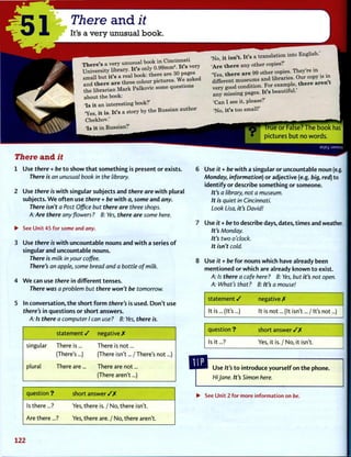 ' 5 1
There and it
It's a very unusual book.
There's a very unusual book in Cincinnati
UnWerity liSary. It's
n u * Q real book- there are 30 pages
the librarian Mark Palkovic some questions
about the book:
'Is it an interesting book?'
'Yes, it is. It's a story by the Russian author
Chekhov.'
'Is it in Russian?'
There a n d it
1 Use there + be t o show t h a t s o m e t h i n g is present or exists.
There is an unusual book in the library.
2 Use there is w i t h singular subjects and there are w i t h plural
subjects. W e o f t e n use there + be w i t h a, some and any.
There isn't a Post Office but there are three shops.
A: Are there any flowers ? B: Yes, there are some here.
• See Unit 45 for some and any.
3 Use there is w i t h uncountable nouns and w i t h a series o f
singular and uncountable nouns.
There is milk in your coffee.
There's an apple, some bread and a bottle of milk.
4 W e can use there in different tenses.
There was a problem but there won't be tomorrow.
5 In conversation, t h e short f o r m there's is used. D o n ' t use
there's in questions or short answers.
A: Is there a computer I can use? B: Yes, there is.
statement / negative X
singular There is... There is not...
(There's...) (There isn't... / There's not...)
plural There are... There are not...
(There aren't...)
question ? short answer / / •
Is there...? Yes, there is. / No, there isn't.
Are there...? Yes, there are. / No, there aren't.
'No, it isn't. It's a translation into English.'
'Are there any other copies?'
'Yes there are 99 other copies. They're in
J S r e n r m u s e u m s and libraries.
very good condition. For example, there aren
any missing pages. It's beautiful.
'Can I see it, please?'
'No, it's too small!'
I"rue o r False? The b o o k has
pictures b u t no w o r d s .
9S|Bj :jSMSuy
6 Use it + be w i t h a singular or uncountable noun (e.g.
Monday, information) or adjective (e.g. big, red) to
identify or describe s o m e t h i n g or someone.
It's a library, not a museum.
It is quiet in Cincinnati.
Look Lisa, it's David!
7 Use it + be t o describe days, dates, times and weather.
It's Monday.
It's two o'clock.
It isn't cold.
8 Use it + be f o r nouns w h i c h have already been
m e n t i o n e d or which are already k n o w n t o exist.
A: Is there a cafe here ? B: Yes, but it's not open.
A: What's that? B: It's a mouse!
statement / negative X
It is ...(It's...) It is not ...(It isn't .../It's not...)
question ? short a n s w e r / X
Is it...? Yes, it is. / No, it isn't.
Use It's t o introduce yourself on t h e phone.
Hi Jane. It's Simon here.
• See Unit 2 for more information on be.
122
 