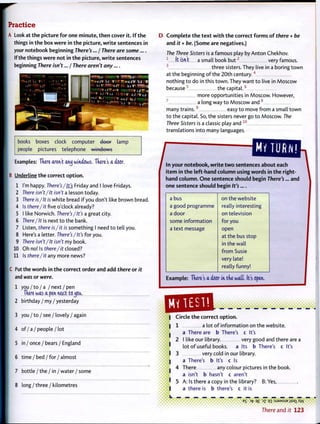 Practice
A Look at t h e picture f o r one m i n u t e , t h e n cover it. I f t h e
things in t h e box were in t h e picture, w r i t e sentences in
your notebook beginning There's... / There are some....
If the things were not in t h e picture, w r i t e sentences
beginning There isn't... / There aren't any....
books boxes clock computer doer lamp
people pictures telephone windows
Examples: There aren't atuj windows. Tnere's a dW.
B Underline t h e correct o p t i o n .
1 I'm happy. There's /It's Friday and I love Fridays.
2 There isn't/It isn't a lesson today.
3 There is/It is white bread if you don't like brown bread.
4 Is there/it five o'clock already?
5 I like Norwich. There's/It's a great city.
6 There/It is next t o the bank.
7 Listen, there is/it is something I need t o tell you.
8 Here's a letter. There's/It's for you.
9 There isn't/It isn't my book.
10 Oh no! Is there/it closed?
11 Is there/it any more news?
C Put the words in t h e correct order and add there or it
and was or were.
1 you / t o / a / next / pen
Tnere was a pen neict tojoa.
2 birthday / my / yesterday
3 y o u / t o / s e e / lovely / again
4 o f / a / p e o p l e / l o t
5 i n / o n c e / b e a r s / E n g l a n d
6 time / b e d / f o r / a l m o s t
7 b o t t l e / t h e / i n / w a t e r / s o m e
8 l o n g / t h r e e / k i l o m e t r e s
D C o m p l e t e t h e t e x t w i t h t h e correct f o r m s o f there + be
and it + be. (Some are negatives.)
The Three Sisters is a famous play by Anton Chekhov.
1
It isnt a small book b u t 2
very famous.
3
three sisters. They live in a boring t o w n
at the beginning o f the 20th century.4
nothing t o do in this t o w n . They want t o live in Moscow
because5
the capital.6
more opportunities in Moscow. However,
7
a long way t o Moscow and 8
many t r a i n s . 9
easy t o move f r o m a small t o w n
t o the capital. So, the sisters never go t o Moscow. The
Three Sisters is a classic play and 1 0
translations into many languages.
^ m ^ o ^ J M i o ^ about each
i t e m in t h e left-hand column using words in t h e right-
hand column. O n e sentence should begin There's... and
one sentence should begin It's....
a bus on the website
a good programme really interesting
a door on television
some information for you
a text message open
at the bus stop
in the wall
f r o m Susie
very late!
really funny!
Example: Tnere's a door in tke wait. It's open,
Circle t h e correct o p t i o n .I
I 1
I 3
I
L
a lot o f information on the website.
a There are b There's c It's
I like our library. very good and there are a
lot o f useful books, a Its b There's c It's
very cold in our library.
a There's b It's c Is
There any colour pictures in the book.
a isn't b hasn't c aren't
A: Is there a copy in the library? B: Yes,
a there is b there's c it is
E
S >fr q£ ~>Z qi :SJ9MSUB jjsai Xvv
There and it 123
 