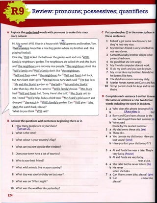 R 9 Review: pronouns; possessives; quantifiers
A Replace the underlined w o r d s w i t h pronouns t o make this story
more natural.
r
touj
Hi. M y name's Will. I live in a house w i t h -L
Witl*s parents and brother, Tom.
, Our
Will's family's house has a nice big garden where my brother and I like
playing football.
One day, 3
W i l l kicked the ball over the garden wall and into 4
Will's
family's neighbours' garden. The neighbours are called M r and Mrs Stark
and 5
t h e neighbours are not very nice people. 6
The neighbours don't like
7
Will's family and 8
Will's family don't like 9
t h e neighbours.
1 0
W i l l and Tom asked n
t h e neighbours for 1 2
W i l l and Tom's ball back,
but Mrs Stark didn't give 1 3
t h e ball t o us. Mrs Stark said ' 1 4
T h e ball is in
1 5
M r and Mrs Stark's garden so 1 6
t h e ball is 1 7
M r and Mrs Stark's.'
Later that day, Mrs Stark came t o 1 8
WiU's family's house. 1 9
M r s Stark
had 2 0
W i l l and Tom's ball. 'Sorry. Here's the ball,' 2 1
M r s Stark said t o
me. 'I need 2 2
W i l l ' s help. Today a bird took 2 3
M r s Stark's gold watch and
dropped 2 4
t h e watch in 2 5
W i l l ' s family's garden. Can 2 6
W i l l give 2 7
M r s
Stark the watch back, please?'
W h a t do you think 2 8
W i l l said?
B Answer t h e questions w i t h sentences beginning there or it.
1 H o w many people are in your class?
Tdere are 26.
W h a t is the time?
W h a t colour is your country's flag?
W h a t can you see outside the window?
Does your t o w n have a lot o f tourists?
W h o is your best friend?
W h a t wild animals live in your country?
W h a t day was your birthday on last year?
W h a t was on TV last night?
W h a t was the weather like yesterday?
C Put apostrophes (') in t h e correct places in
these sentences.
1 Robert's got some new trousers, but
they're not very nice.
2 M y brothers friend is very kind but hes
not very clever.
3 Samanthas baby brother sleeps in her
parents bedroom.
4 Its good that she isnt angry.
5 M y friends computer doesnt work.
6 III do my work and you can do yours.
7 M y sister likes my brothers friends but
he doesnt like hers.
8 The childrens rooms are very dirty.
9 Marias horses names are Daisy and Rosy.l
10 Terrys parents took his keys and he took f
theirs.
D C o m p l e t e each sentence b so t h a t it means|
t h e same as sentence a. Use t w o t o four
w o r d s including t h e w o r d in brackets.
1 a W h o does this phone belong to? (is)
b (*)(i6se pkone is this? |
2 a Barry and Gary have a house by the
sea. W e stayed there last summer, (in)
b W e stayed
house by the sea last summer.
3 a M y dad owns these skis, (are)
b These skis
4 a You can use my dictionary. Have you
lost yours? (lend)
b Have you lost your dictionary? I'll
5 a Al and Paula live near a lake. They're
very lucky, (house)
b Al and Paula are very lucky.
near a lake.
6 a She talks but he never listens, (to)
b He never
when she talks.
7 a Can I have a new bike, please? (give)
b Can a new bike,
please?
124
 