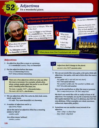 52 Adjectives
It's a wonderful place.
isaTVprcscnteiofUavelandhistofYPiogramiiies.
Hctra¥elsalot.Weaskedhimsomequestions.
You've been to Ethiopia. What was
it like there?
I was very happy to visit Ethiopia.
It's a wonderful place. The north
of the country is not dry - it's very
t has an interesting
Do you have a favourite city!
I have two favourite cities:
Damascus and Calcutta.
They are both ancient cities.
Calcutta has some great
palaces and it seems very safe
What about
lat are
The
are be;
Ethiopian
:autiful
BjdOimg pUE E)}nD|E^ 'SrOSEWEQ : J 3 M S U V
Adjectives
1 A n adjective describes a noun or a pronoun.
It's a wonderful country. They are beautiful.
2 Put t h e adjective before t h e noun.
It has an interesting history.
N O T It has a history interesting.
There are a f e w adjectives w h i c h w e only use after
t h e noun or pronoun. For example: afraid, alive,
alone, asleep, awake, glad. W e prefer t o use ill and
well (= healthy) after t h e noun, t o o .
The baby is awake. NOT... the awake baby...
The man is ill. NOT... the ill man...
3 W e use adjectives after t h e verbs be, feel, look, seem,
smell, sound, taste.
It is safe. They seem beautiful and charming.
4 A number o f adjectives end in -y.
ugly, funny, happy
-ful at t h e end o f an adjective o f t e n has a meaning
similar t o 'full o f .
careful, useful
-less o f t e n means 'without'.
careless, useless
Adjectives don't change in t h e plural.
ancient cities N O T ancients cities
5 W e can use words like very, quite, a bit and a little with
adjectives. Use quite, a bit and a little after t h e noun or
pronoun.
He's quite tall. (= not tall, but not short)
N O T He's quite tall man.
The weather's a bit cold. The weather's a little cold.
N O T It's a bit cold weather.
Very can be used before or after t h e noun or pronoun.
She's a very kind person. OR She's very kind.
W e don't use words like a bit or really in f r o n t o f all
adjectives. For example, w e say He is married, but NOT
He is quite married. W e say It is delicious, but N O T Ws-
very delicious. O t h e r examples are: dead, enormous,
exhausted, impossible, perfect.
6 Sometimes w e use another noun instead o f an
adjective.
shoe + shop = a shoe shop
dog + food = dog food
126
 