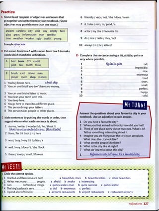 Practice
A Find at least t e n pairs o f adjectives and nouns t h a t
go together and w r i t e t h e m in your notebook. (Some
adjectives may go w i t h more t h a n one noun.)
ancient careless city cold day empty face
glass great information man terrible
time weather worker ugly useful young
Example:^jcun<j man
B Put a noun f r o m box A w i t h a noun f r o m box B t o make
words which match t h e definitions.
A bed book CD credit
post taxi t o o t h train
B brush card driver man
player room shop station
1 You buy books here a book snop
2 You can use this i f you don't have any money.
3 You can use this t o listen t o music.
4 You clean your teeth w i t h this
5 You sleep here
6 You go here t o travel t o a different place.
7 This person brings your letters
8 This person takes people t o other places.
C Make sentences by p u t t i n g t h e words in order, t h e n
suggest w h o or w h a t each sentence is about.
1 stories / writes / wonderful / he / think / I
(tdtnt ne writes wonderful stories. (Pasts Coelfvo)
2 from / far / it / not / is / here
3 was / busy / very / it / place / a
4 w e l l / v e r y / doesn't / she / look
5 these / lovely / smell / flowers
6 friendly / very / not / she / does / seem
7 it / idea / not / is / good / a
8 actor / my / he / favourite / is
9 do / nice/taste/they / not
10 always / is / he / asleep!
D C o m p l e t e t h e sentences using a bit, a little, quite or
very w h e r e possible.
1 MjJ dad is quite tall.
2 impossible.
3 nice.
4 enormous
5 tired
6 s h o r t
7 small.
8 perfect.
9 happy.
10 cold.
J^n^erth^^^ city in your
notebook. Use an adjective in each answer.
1 D o you have a favourite city?
2 W h e n you first arrived in this city, how did you feel?
3 Think o f one place every visitor must see. W h a t is it?
Tell us something interesting about it.
4 Imagine you are flying over the city in an aeroplane.
W h a t does t h e city look like?
5 W h a t are the people like there?
6 W h a t is the city like at night?
7 W h a t do you miss about this city?
1 Mij favourite city is Prague. It's a beautiful city.
a beautifuls cities b beautiful cities c cities beautifuls
| Circle t h e correct o p t i o n .
| 1 Istanbul and Barcelona are both
I 2 He has met many people. a afraid b awake c interesting
3 l a m I often lose things. a quite careless man b quite careless c quite careful
' 4 The king's palace is very a old b enormous c perfect
I 5 I spend a lot o f time in . a airport's restaurants b airport restaurants c restaurant airports I
qs et> q£ 3 Z qi :SJ9MSUB jisai Aw
' • • • • i • • • • • • • • • • (
• ••••••••• A d j e c t i v e s 127
 