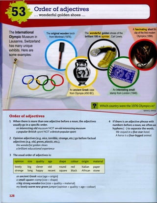 53 Order of adjectives
... wonderful golden shoes ...
The International
Olympic Museum in
Lausanne, Switzerland
has many unique
exhibits. Here are
some examples:
S
I
The original wooden torch
from Montreal (1976).
The wonderful golden shoes of the
brilliant 100 m sprinter, Carl Lewis.
A fascinating short film
clip of the first modern
Olympics (1896).
An ancient Greek vase
from Olympia (450 BC).
An interesting small
stamp from London (1948).
O r d e r o f a d j e c t i v e s
1 W h e n there is more t h a n one adjective before a noun, t h e adjectives
usually go in a specific order.
an interesting old museum N O T an old interesting museum
a popular British sport N O T a British popular sport
2 O p i n i o n adjectives (e.g. nice, terrible, strange, etc.) go before factual
adjectives (e.g. old, green, plastic, etc.).
the wonderful golden shoes
a brilliant educational experience
3 The usual order o f adjectives is:
W h i c h c o u n t r y w e r e t h e 1 9 7 6 O l y m p i c s in?
If t h e r e is an adjective phrase with
numbers before a noun, w e often use
hyphens (-) t o separate t h e words.
We stayed in a five-star hotel.
A horse is a four-legged animal.
opinion size quality age shape colour origin material
lovely big clever old round red Italian paper
strange long happy recent square black African stone
an ancient Greek vase (age + origin)
a small square stamp (size + shape)
a big strong wooden box (size + quality + material)
my lovely warm new green jumper (opinion + quality + age + colour)
128
 