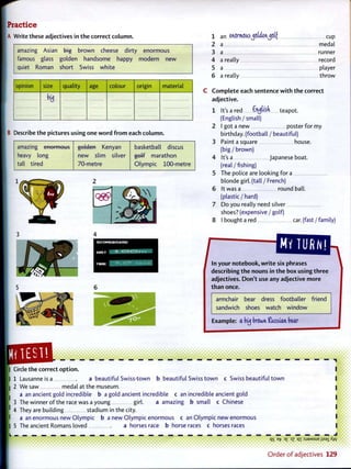 Practice
A Write these adjectives in t h e correct column.
amazing Asian b i g brown cheese dirty enormous
famous glass golden handsome happy modern new
quiet Roman short Swiss white
opinion size quality age colour origin material
B Describe t h e pictures using one w o r d f r o m each column.
amazing enormous
heavy long
tall tired
golden Kenyan
new slim silver
70-metre
basketball discus
g o l f marathon
Olympic 100-metre
1 an MOTlWlSj c f a f a f t t f cup
2 a medal
3 a runner
4 a really record
5 a player
6 a really throw
C o m p l e t e each sentence w i t h t h e correct
adjective.
1 It's a red tyliik teapot.
(English / small)
2 I got a new poster f o r my
birthday, (football / beautiful)
3 Paint a square house,
(big / brown)
4 It's a Japanese boat,
(real / fishing)
5 The police are looking f o r a
blonde girl, (tall / French)
6 It was a round ball,
(plastic / hard)
7 D o you really need silver
shoes? (expensive / golf)
8 I bought a red car. (fast / family)
/
MY TURN!
In your notebook, w r i t e six phrases
describing t h e nouns in t h e box using t h r e e
adjectives. D o n ' t use any adjective more
t h a n once.
armchair bear dress footballer friend
sandwich shoes watch window
Example: a buj brown Kassian bear
• • • • <
Circle t h e correct o p t i o n .
1 Lausanne is a a beautiful Swiss-town b beautiful Swiss t o w n c Swiss beautiful t o w n
2 We saw medal at the museum.
a an ancient gold incredible b a gold ancient incredible c an incredible ancient gold
3 The winner o f the race was a young girl. a amazing b small c Chinese
4 They are building stadium in the city.
a an enormous new Olympic b a new Olympic enormous c an Olympic new enormous
5 The ancient Romans loved a horses race b horseraces c horses races
IS e
v D
£ D
Z q i :SJ3MSUE jisaiXyv
O r d e r o f adjectives 129
 