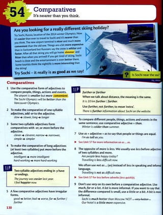 -54 Comparatives
It's nearer than you think.
Are you looking for a really different skiing holiday?
Try Sochi, Russia, location of the 2014 winter Olympics. Now
it's easier than ever to travel to Sochi and it's nearer than
you think. The new airport terminal is nicer and much more
convenient than the old one. Things are a bit more expens.ve
than in Switzerland but Russians say the snow is whiter and
faster. After all that skiing you will go home slimmer and
fitter than when you arrived! If you get tired of skiing, Sochi
beach is close and the entertainment is even better there.
Some tourists think the nightlife is more interesting than
the skiing!
Try Sochi - it really is as good as we say!
Comparatives
O Is Sochi near t h e sea?
Use t h e comparative f o r m o f adjectives t o
compare people, things, actions and events.
The airport is smaller but more convenient.
The Sochi Olympics will be better than the
Vancouver Olympics.
To make t h e comparative o f one-syllable
adjectives, add -erto t h e adjective.
slow slower, long longer
Some two-syllable adjectives f o r m
comparatives w i t h -er, or more before t h e
adjective.
clever -> cleverer, narrow -> narrower,
simple -> simpler
To make t h e comparative o f long adjectives
(at least t w o syllables) put more before t h e
adjective.
intelligent -> more intelligent
hard-working more hard-working
further or farther
W h e n w e talk about distance, t h e meaning is the same.
It is 10 km further / farther.
U s e further, not farther, t o m e a n 'extra'.
There is further information about Sochi on the website.
Two-syllable adjectives ending in -y have
-er endings.
The journey was easier last year.
I feel happier now.
5 A f e w comparative adjectives have irregular
forms.
good better, bad -» worse, far -> further /
farther
130
6 To compare different people, things, actions and events in the
same sentence, use comparative adjective + than.
Winter is colder than summer.
7 U s e as + adjective + as t o say t h a t people or things are equal.
I'm as tall as you.
• See Unit 57 for more information on as... as.
8 T h e opposite o f more is less. W e usually use less before adjectives
o f t w o syllables and more.
Are people less happy today?
Travelling is less difficult now.
W e often use not as... (as) instead o f less in speaking and informal
language.
Travelling is not as difficult now.
• See Unit 57 for less before adverbs (less quickly).
9 Don't use very on its o w n before a comparative adjective. Use
much, far or a lot. A lot is more informal. I f you w a n t t o say that
t h e difference compared is small, use a little or a bit. A bit is more
informal.
Sochi is much hotter than Moscow. N O T . . . very hotter...
Our hotel is a little more expensive.
 