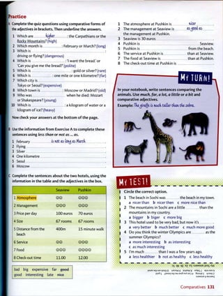 Practice
A Complete the quiz questions using comparative f o r m s o f
the adjectives in brackets. T h e n underline t h e answers.
1 Which are higher : the Carpathians or the
Rocky Mountains? (high)
2 Which month is : February or March? (long)
1 3 Which is :
driving or flying? (dangerous)
4 Which is : 'I want the bread.' or
'Can you give me the bread?'(polite)
5 Which is : gold or silver? (rare)
6 Which is : one mile or one kilometre? (far)
7 Which city is :
Tokyo or Seoul? (expensive)
8 Which town is : Moscow or Madrid? (old)
9 Who was when he died: Mozart
or Shakespeare? (young)
10 Which is : a kilogram o f water or a
kilogram o f ice? (heavy)
Now check your answers a t t h e bottom o f t h e page.
B Use the information f r o m Exercise A t o complete t h e s e
sentences using less than or not as... as.
1 February is net as toruj as March
I 2 Flying
I 3 Silver
4 One kilometre
I 5 Seoul
I 6 Moscow
C Complete t h e sentences about t h e t w o hotels, using t h e
information in t h e table and t h e adjectives in t h e box.
Seaview Pushkin
1 Atmosphere © © © © ©
2 Management ©@© ©@©
3 Price per day 100 euros 70 euros
4 Size 6 7 rooms 6 7 rooms
5 Distance from the
beach
4 0 0 m 15 minute walk
6 Service ©© ©@©
7 Food © @ © © © © ©
8 Check-out time 11.00 12.00
bad big expensive far good
good interesting late n k e
1 The atmosphere at Pushkin is wcer
2 The management at Seaview is as^OCa" as
the management at Pushkin.
3 Seaview is 3 0 euros
4 Pushkin is Seaview.
5 Pushkin is from the beach.
6 T h e service at Pushkin is than at Seaview.
7 The food at Seaview is than at Pushkin.
8 T h e check-out time at Pushkin is
/ comparing t h e 1
If n r n hit and
In y o u r notebook, w r i t e sentences
animals. U s e much, far, a lot, a little or a bit and
comparative adjectives.
E x a m p l e : The^iraf(e is mu-ch tatter than the zebra,
Circle t h e correct option.
1 The beach in Sochi was the beach in my town,
a nicer than b nicer then c more nice than
2 T h e mountains in Sochi are a little than the
mountains in my country.
a bigger b biger c more big
3 This hotel used t o be very bad, but now it's
a very better b much better c much more good
4 D o you think the winter Olympics are as the
summer Olympics?
a more interesting b as interesting
c as much interesting
5 I'm much than I was a f e w years ago.
a less healthier b not as healthy c less healthy
3
S qt" q£ E
? E
I : S J 3 M S U B j i s a i A y v
j3wi?s aqi 9JE mog 01 JJezoyv 6 PMPE
W 8 3||wauo9
p]0§ 5 ^peajq am aA|3 noX uB3 ^ SujAupf Lpjew Z
isja/wsue v asp-iaxg
C o m p a r a t i v e s 131
 