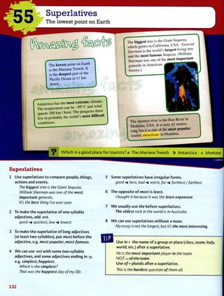 Superlatives
The lowest point on Earth
The lowest point on Earth
is the Mariana Trench. It
is the deepest part of the
Pacific Ocean at 11 k m
down.
Antarctica has the most extreme climate.
The temperature can be -50" C and wind
speeds 200 k m / hour. The penguins there
live in probably the world's most difficult
conditions.
The biggest tree is the Giant Sequoia,
which grows in California, U S A . General
Sherman is the world's largest living tree
and the most famous Sequoia. (William
Sherman was one of the most important
generals in American
history.)
The shortest river is the Roe River in
Montana, U S A . It is only 61 metres
long but it is one of the most popular
tourist attractions in Montana.
W h i c h is a g o o d place f o r t o u r i s t s ? a T h e M a r i a n a T r e n c h b A n t a r c t i c a c Montana
Superlatives
1 U s e superlatives t o compare people, things,
actions and events.
The biggest tree is the Giant Sequoia.
William Sherman was one of the most
important generals.
It's the best thing I've ever seen.
2 To make t h e superlative o f one-syllable
adjectives, add -est.
quick quickest, low •+ lowest
3 To make t h e superlative o f long adjectives
(at least t w o syllables), put most before t h e
adjective, e.g. most popular, most famous.
4 W e can use -est w i t h some two-syllable
adjectives, and some adjectives ending in -y,
e.g. simplest, happiest.
Which is the simplest?
That was the happiest day of my life.
5 Some superlatives have irregular f o r m s .
good-> best, bad-> worst, far-* furthest / farthest
6 T h e opposite o f most is least.
I bought it because it was the least expensive.
7 W e usually use the before superlatives.
The oldest rock in the world is in Australia.
8 W e can use superlatives w i t h o u t a noun.
My essay is not the longest, but it's the most interesting.
U s e in + t h e name o f a group or place [class, team, Italy,
world, etc.) a f t e r a superlative.
He is the most important player in the team.
N O T . . . of the team.
U s e of + plurals a f t e r a superlative.
This is the hardest question of them all.
132
 