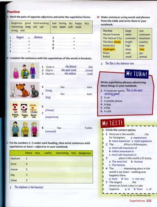 Practice
A Match the pairs o f opposite adjectives and w r i t e t h e superlative forms.
dangerous
interesting
strong w e t
good
t w t
5
hard-working
old sad
bad
new
boring
short
dry happy lazy
safe weak
1 fondest shortest 2
3 * .... 4
5 * 6
7 * 8 *
B Complete t h e sentences w i t h t h e superlatives o f the words in brackets.
1 Gran is the fittest (fit)
2 Dad is the most tired, (tired)
3 M u m is the tallest (tall)
I}6u<c6
Jim dan
4
5
6
7
(long)
(big)
has
has
ears.
eyes.
(cheap)
(expensive)
, r ^ c
-
T-shirt.8 has
(unusual)
C Put the numbers 1-5 under each heading, then w r i t e sentences w i t h
superlatives or least + adjective in your notebook.
D M a k e sentences using words and phrases
f r o m t h e table and w r i t e t h e m in your
notebook.
The Roe large star
Mount Everest short continent
The Vatican City common mountain
The blue whale bright country
Antarctica high 1 1 VCI
Hydrogen deep lake
Sirius cold gas
Baikal small animal
The Koe is the shortest river,
W r i t e superlative phrases advertising
these things in your notebook.
1 A computer game: This is the most
ex^ttiruj^ame!
2 A car
3 A mobile phone
4 A dog
5 A f l a t
6 A cafe
heavy nice useful interesting fast dangerous
elephant 1 3
horse 4 1
mouse 5
1 4
dog 3
sheep 2 1
5
1 The elephant is the heaviest,
' -
Circle t h e correct option.
1 Moscow is the world's city
for foreigners. a expensivest
b more expensive c most expensive
2 T h e Africa is Kilimanjaro,
a most tall mountain o f
b tallest mountain in
c most tall mountain in
place in the world is El Azizia.
a The most hot b Hottest
c The hottest
The interesting place in the
world is my town - nothing ever
happens there.
a least b less c not very
The largest the
American Great Lakes is Lake
Superior. a in b from c o f
DS efc :>£ 31 : S J 3 M S U E jjsax Ayy
S u p e r l a t i v e s 133
 