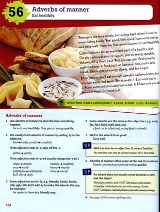 56 Adverbs of manner
Eat healthily.
^ e * 4 ^ tee. K e * JW * e f w e l l ; t K e « e a r e f o , r ^ a ^ M
W h i c h f o o d is n o t a c a r b o h y d r a t e ? a p a s t a b m e a t c rice d bananas
q :JSMSUV
Adverbs of manner
Use adverbs o f manner to describe how something
happens.
He eats very healthily. They give us energy quickly.
W e usually f o r m adverbs o f manner by adding -ly to t h e
adjective.
bad -> badly, careful carefully
I f the adjective ends in -e, t a k e off t h e -e.
gentle gently
I f t h e adjective ends in -y, w e usually change t h e -y t o /'.
angry -* angrily healthy -> healthily
easy -> easily heavy -* heavily
(un)happy -> (un)happily noisy -• noisily
B U T shy -* shyly
Some adjectives end in -ly, e.g. friendly, lonely, lovely,
silly, ugly. W e don't add -ly t o m a k e t h e adverb. W e say,
for example:
He spoke to them in a friendly way.
4 Some adverbs are t h e same as t h e adjectives, e.g. early,
far, fast, hard, high, late, low.
a fast car{= adjective), eating fast (= adverb)
5 Well is t h e adverb f r o m good.
Sleep well.
Well can also be an adjective. It means 'healthy'.
My teacher was not at school today. He is not well.
6 A d v e r b s o f manner often come at t h e end o f a sentence.
Simple carbohydrates provide energy quickly.
A n adverb does not usually come between a verb
and t h e object.
She plays tennis well. N O T She plays well tennis.
Complex carbohydrates provide energy slowly.
N O T Complex carbohydrates provide slowly energy.
• See page 183 for more spelling rules.
134
 