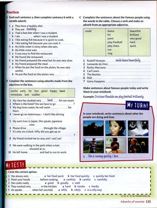 Practice
|A Read each sentence a, t h e n complete sentence b w i t h a
suitable adverb.
a They have a healthy diet.
b They eat nealtniltj
I had a bad diet when I was a student.
I ate when I was a student.
I like eating fish because it is quick to cook.
I like eating fish because you can cook it
My little sister is noisy when she eats.
My little sister eats
It was easy to find the restaurant.
b We found the restaurant
a My friend prepared the meal but he was very slow.
b My friend prepared the meal
a When he put the food on the plates, he was very
careful.
b He put the food on the plates very
Complete the sentences using adverbs made f r o m t h e
adjectives in the box.
careful early far fast good happy hard
immediate late sudden
1 My class has studied very hard for our exam.
2 Where is the hotel? Do we have to go ?
3 My dog loves water, he will swim for
hours.
4 I never go on motorways - I don't like driving
5 My aunt lives in Japan. She speaks Japanese
now.
6 Please drive through the village.
7 It's only six o'clock. W h y did you get up so
8 My friend invited me to stay and I said 'yes'
9 We were walking in the park when a man
shouted at us.
10 He left home and had to run to work.
TEST!
C C o m p l e t e t h e sentences about t h e famous people using
t h e w o r d s in t h e table. Choose a verb and make an
adverb f r o m an appropriate adjective.
could dance beautiful
hit brilliant
paint very good
play football hard
play chess quick
run
sing
Rudolf Nureyev could dance beautifully
Leonardo da Vinci
Rocky Marciano
Carl Lewis
The Beatles
Pele
Garry Kasparov
M a k e sentences about famous people today and w r i t e
t h e m in your notebook.
E x a m p l e : Cristia.noftstutUocan plau football brilliantly.
/
MY TURMJ
In your notebook, w r i t e sentences about w h a t the
people are doing and how.
h
1 Sne is rm,i^ ouidcly / fast.
£»>>>>>>>>>>>>>>>>>>>>Iv
I Circle the correct option.
| 1 She always eats a her food quick b her food quickly c quickly her food
• 2 Wash your hands before cooking. a carefuly b careful c carefully
3 She cooks really a good b goodly c well
' 4 They worked very in the kitchen. a hard b harder c hardly
I 5 He speaks when he's excited. a sillily b sillyly c in a silly way
' • • • • • •••• • ••• • * • ••••••••i • • • • i
35 B-^ 3£ jz q i :sjaMSueiiS9iXw
A d v e r b s o f m a n n e r 135
 