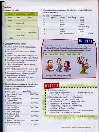 Practice
A Complete the table.
adverb comparative superlative
1 badly w 5 r 5 e w 5 r 5 t
2 early
3 more easily
4 far
5 better
6 most happily
7 more slowly
8 safely
B Underline the correct option.
1 Can you explain your ideas more simply/
most simply?
2 The storm arrived soon/sooner than we
expected.
3 There are many different types of plane, but
rocket planes like the X-15 fly higher/highest.
4 Special cycle roads mean people can cycle
more safely/most safely.
5 I don't know who plays the guitar badly/
worse - y o u or me!
6 Why aren't you studying? You need to take
your exams more seriously/most seriously.
7 Robots can do many jobs as accurately/
more accurately as humans.
8 O f all the boys, he did the work more
carefully/most carefully.
C Complete the sentences using t h e adjectives
in brackets to make comparative adverbs.
Circle True or False.
1 A man runs mere stowlij
than a cheetah, (slow) (fru|)/ False
2 A frog jumps
than a kangaroo, (far) True / False
3 Dolphins swim
than most fish, (quick) True / False
4 Light travels
than sound, (fast) True / False
5 A balloon can fly
than a plane, (high) True / False
6 Most plants grow
in the sun. (good) True /False
7 A knife cuts
when it's not sharp, (easy) True / False
8 Most people sleep
in the winter, (deep) True / False
D C o m p l e t e t h e sentences using the adjectives in brackets to make
superlative adverbs.
O f all the people I know ...
1 MtjOad drives most stowhj (slow)
2 draws (good)
3 works (hard)
4 writes (clear)
5 lives from here, (far)
6 sings (bad)
7 sleeps (long)
^^ri^miMTO^^ comparing w h a t
T i m , J i m and K i m are doing or have done. U s e more, most, less,
least, -er, -est and adverbs made f r o m the adjectives in t h e box.
fast happy high hungry quick slow tidy
Example: Tim is eatiruj m-OSt cyxickty.
•mm| Circle t h e c o r r e c
1 1
1
2
1
1 3
1
1
4
1 5
1
L
Circle t h e correct option.
M y cat is great: she plays much than my big, noisy dog.
a quieter b most quietly c more quietly
Elephants can live much than people.
a more longly b longer c more long
The bird that flies is the peregrine falcon,
a mostfastly b most fast c fastest
Many birds fly a long way, but Arctic terns fly
a most far b farest c furthest
Sorry, can you please speak ? I can't understand you.
a more slowly b slowlier c more slow
B S Vf 3 £ qz D X : S J 9 M S U E j I S 3 _
C o m p a r a t i v e a n d s u p e r l a t i v e adverbs 137
 