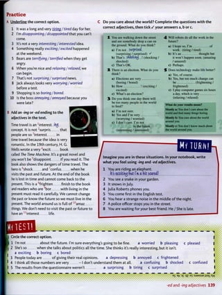 Practice
A Underline t h e correct option.
1 It was a long and very tiring / tired day for her.
2 I'm disappointing/disappointed that you can't
come.
3 It's not a very interesting/interested idea.
4 Something really exciting/excited happened
at the weekend.
5 Bears are terrifying / terrified when they get
angry.
6 When you're nice and relaxing/relaxed, w e
can begin.
7 That's not surprising/surprised news.
8 Jack always looks very worrying/worried
before a test.
9 Shopping is so boring/bored.
10 Is the boss annoying/annoyed because you
were late?
B Add an -ing or -ed ending t o t h e
adjectives in t h e t e x t .
Time travel is an -interest i i j
concept. It is not2
surpris that
people are so i n t e r e s t in
time travel because the idea is very
romantic. In the 19th century, H. G.
Wells wrote a very 4
excit book
called The Time Machine. It's a great novel and
you won't be5
disappoint if you read it. The
book also shows the dangers o f time travel. The
hero is "shock and confus when he
visits the past and future. At the end o f the book
he is lost in time and cannot come back to the
present. This is a8
frighten finish to the book
and readers w h o are9
b o r with living in the
present must read it carefully. W e cannot change
the past or know the future so w e must live in the
present. The world around us is full o f 1 0
a m a z
things. W e don't need to visit the past or future to
have ann
i n t e r e s t life.
2
C D o y o u care about t h e w o r l d ? C o m p l e t e t h e questions w i t h t h e
correct adjectives, t h e n tick / your answers a, b or c.
You are walking down the street 4 Will robots do all the work in the
and see somebody drop a can on future?
the ground. What do you think? a ) l h o p e s 0 V m o f
a) I'm nut surprised work, (tiring / tired)
(surprising / surprised) S b) It's an thought but
b) That's sftoctouj  (shocking / it won't happen soon, (amazing
shocked) / amazed)
c) That's OK. c) Perhaps.
There is an election. What do you 5 Does technology make life better?
think? a ) yes, of course.
a) Elections are very b) Yes, but too much change can
(boring / bored) be (frightening /
b) How ! (exciting / frightened)
excited) c) I play computer games six hours
c) What's an election? a day, which is very
Do you think one day there will (relaxing / relaxed)
be too many people in the world
to feed? What do your results mean?
. y, Mostly a: You don't care about the
a) I m not sure. .. * . ,. . .
' ,T , world and rind many things bonng.
b) Yes and I in very
(worrying / worried) Mostly b: You care about the world
c) I don't care. I'm not a r o u n d
y°u
-
in the future. Mostly c: You don't know much about
(interesting / interested) the world around you.
/Imagine y o u are in these situations. In your
w h a t y o u f e e l using -ing and -ed adjectives.
1 Y o u are riding an elephant.
It's e^ctttruj fat I'm a bit scared!
2 Y o u see a snake in your garden.
3 It snows in July.
4 Julia Roberts phones you.
5 Y o u come first in the English test.
6 Y o u hear a strange noise in the middle o f the night.
7 A police officer stops you in the street.
8 Y o u are waiting for your best friend. He / She is late.
• notebook, w r i t e I
Circle the correct option.
1 I'm not about the future. I'm sure everything's going to be fine. a worried b pleasing c pleased
| 2 She's so when she talks about politics all the time. She thinks it's really interesting, but it isn't,
a exciting b boring c bored
3 People today are o f giving their real opinions. a depressing b annoyed c frightened
' 4 I think all those numbers are very - I don't understand them at all. a confusing b shocked c confused I
I 5 The results from the questionnaire weren't a surprising b tiring c surprised I
E
S
B
fr 3
£ 33 B X :sJ3Msue jissiXyv
1
-ed a n d -ing adjectives 139
 