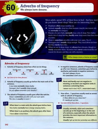 60 Adverbs of frequency
We always have dreams.
Most adults spend 30% of their lives in bed - but how much
do you know about sleep? Here are six interesting facts.
« " Elephants often sleep standing up.
* • A n i m a l s u s u a l l y sleep less than humans (maybe one reason why
we n o r m a l l y live longer),
ra? Parents of a new baby n o r m a l l y lose a lot of sleep. N e w babies
need a lot of sleep but they h a r d l y ever sleep more than three hours
at a time.
Sleep is sometimes possible with your eyes open. T r y it!
rar Teenagers don't u s u a l l y sleep enough. T h e y need about ten hours
but they r a r e l y have this.
W h e n w e are in deep sleep, w e a l w a y s have dreams, though we
r a r e l y remember them. Scientists have never understood the real
reason for dreams and they are still a mystery.
W h o sleeps more, a horse or a man?
Adverbs of frequency
1 Adverbs of frequency show how often w e do things.
hardly ever sometimes usually
never rarely often normally always
UEUI E :J3MSUV
In negative sentences, adverbs of frequency usually
go after not. However, sometimes goes before be,
auxiliaries and modals in negative sentences.
We don't always dream.
We sometimes don't dream.
• See Unit 62 for time phrases.
Adverbs o f frequency usually go before the main verb o f the
sentence.
A new baby normally sleeps badly.
Teenagers don't usually sleep enough.
Do you often remember your dreams?
The adverb of frequency usually goes after the verb be.
Sleep is sometimes possible with your eyes open.
The class is usually in room 7.
Never and hardly ever are negative in
meaning, so w e don't use negative verbs in
sentences containing them.
/ never read in bed. N O T . . . never don't read...
When have is a main verb, the adverb goes before have.
New babies normally have strange sleeping habits.
W h e n have is an auxiliary, the adverb goes after have.
I have often visited them.
5 How often...? questions usually need an answer
with an adverb of frequency.
A: How often do you sleep late?
B: I rarely get up late.
• See Unit 30 for How often...? questions.
Usually, normally, often and sometimes
can also go at the beginning or at the end
of a sentence, especially when the adverb
provides the most important information in
the sentence.
Usually I get up late but yesterday was different.
142
 