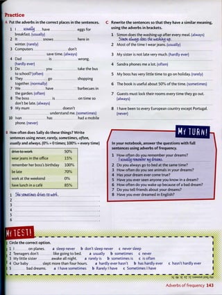 Practice
A Put the adverbs in the correct places in the sentences.
1 I usuultij have eggs for
breakfast, (usually)
2 It snows here in
winter, (rarely)
3 Computers don't
save time, (always)
4 Dad is wrong.
(hardly ever)
5 Do you take the bus
to school? (often)
6 They go shopping
together, (normally)
7 We have barbecues in
the garden, (often)
8 The boss is on time so
don't be late, (always)
9 My mum doesn't
understand me. (sometimes)
10 Ivan has had a mobile
phone, (never)
B How often does Sally do these things? W r i t e
sentences using never, rarely, sometimes, often,
usually and always. ( 0 % = 0 t i m e s ; 1 0 0 % = every time)
drive to work 5 0 %
wear jeans in the office 1 5 %
remember her boss's birthday 1 0 0 %
be late 7 0 %
work at the weekend 0 %
have lunch in a cafe 8 5 %
1 Ski sometimes drives to work,
2
3
4
5
6
C R e w r i t e t h e sentences so t h a t t h e y have a similar meaning,
using t h e adverbs in brackets.
1 Simon does the washing-up after every meal, (always)
Simon atwotjs does tde wasainqruj-ap.
2 Most o f the time I wear jeans, (usually)
3 M y sister is not late very much, (hardly ever)
4 Sandra phones me a lot. (often)
5 M y boss has very little time to go on holiday, (rarely)
6 The book is useful about 5 0 % o f the time, (sometimes)
7 Guests must lock their rooms every time they go out.
(always)
8 I have been to every European country except Portugal,
(never)
/ MY TURN!
In your notebook, a n s w e r t h e questions w i t h f u l l
sentences using adverbs o f frequency.
1 H o w often do you remember your dreams?
I usiiolttj remember mij dreams.
2 Do you always go to bed at the same time?
3 H o w often do you see animals in your dreams?
4 Has your dream ever come true?
5 Have you ever seen anyone you know in a dream?
6 H o w often do you wake up because o f a bad dream?
7 Do you tell friends about your dreams?
MlESi!
Circle the correct option.
| 1 I on planes. a sleep never b don't sleep never c never sleep
I 2 Teenagers don't like going to bed. a usually b sometimes c never
3 My little sister awake all night. a rarely is b sometimes is c is often
' 4 Our baby slept more than four hours. a hardty ever hasn't b has hardly ever
I 5 bad dreams. a I have sometimes b Rarely I have c Sometimes I have
L _ — — — — — — — — — —
c hasn't hardly ever
3
S Pfr E
3 3
T : S J 3 M S U E i l s s i ^ W
A d v e r b s o f f r e q u e n c y 143
 