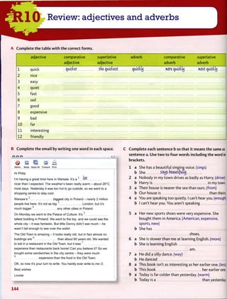 A C o m p l e t e t h e table w i t h t h e correct f o r m s .
adjective comparative
adjective
superlative
adjective
adverb comparative
adverb
superlative
adverb
1 quick pucker the quickest qtucktij more quicttij most qiucktu
2 nice
3 easy
4 quiet
5 fast
6 sad
7 good
8 expensive
9 bad
10 far
11 interesting
12 friendly
B C o m p l e t e t h e e m a i l by w r i t i n g one w o r d in each space.
eee o
® E IS; a £Delete Reply Reply All Forward Print
Hi Philip
I'm having a great time here in Warsaw. It's a1
(^t
nicer than I expected. The weather's been really warm - about 28°C
most days. Yesterday it was too hot to go outside, so we went to a
shopping centre to stay cool.
Warsaw's 2
biggest city in Poland - nearly 2 million
people live here. It's not as big 3
London, but it's
4
much bigger any other cities in Poland.
On Monday we went to the Palace of Culture. It's5
tallest building in Poland. We went to the top, and we could see the
whole city - it was fantastic. But little Danny didn't see much - he
wasn't tall enough to see over the walls!
The Old Town is amazing - it looks really old, but in fact almost no
buildings are6
than about 60 years old. We wanted
to eat in a restaurant in the Old Town, but it was7
expensive than restaurants back home! Can you believe it? So we
bought some sandwiches in the city centre - they were much
o _
expensive than the food in the Old Town.
OK, so now it's your turn to write. You hardly ever write to me ©.
Best wishes
Louise
d
C C o m p l e t e each sentence b so t h a t it means t h e same as
sentence a. U s e t w o t o four w o r d s including t h e word in
brackets.
1 a She has a beautiful singing voice, (sings)
b She strips beaatifatuj
2 a Nobody in my town drives as badly as Harry, (driver)
b Harry is in my town.
3 a Their house is nearer the sea than ours, (from)
b O u r house is than theirs.
4 a You are speaking too quietly. I can't hear you. (enough)
b I can't hear you. You aren't speaking
5 a Her new sports shoes were very expensive. She
bought them in America. (American, expensive,
sports, new)
She has _ J
shoes. I
She is slower than me at learning English, (more)
She is learning English I
am.
He did a silly dance, (way)
He danced _ J
This book isn't as interesting as her earlier one. (less)
This book her earlier one.
Today is far colder than yesterday, (warm)
Today is a than yesterday.
 