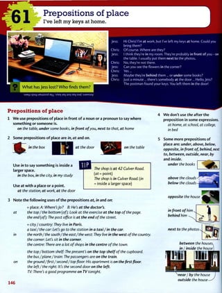 61 Prepositions of place
I've left my keys at home.
Hi Chris! I'm at work, but I've left my keys at home. Could you
bring them?
O f course. Where are they?
I think they're in my room. They're probably in front of you - on
the table. I usually put them next to the photos.
No, they're not there.
Can you see the flowers in the corner?
Yes...
Maybe they're behind them ... or under some books?
Just a minute... there's somebody at the door... Hello, Jess?
The postman found your keys. You left them in the door!
u i a m spuLj ueuj^sod s^a>( jaij jso| seq ssaf :sj3Msuy
Prepositions of place
1 W e use prepositions o f place in front o f a noun or a pronoun to say where
something or someone is.
on the table, under some books, in front of you, next to that, at home
2 Some prepositions of place are in, at and on.
JjJ^^ m t
^ie
b°x
at the door on the table
Use in to say something is inside a
larger space.
in the box, in the city, in my study
Use at with a place or a point.
at the station, at work, at the door
3 Note the following uses of the prepositions at, in and on:
The shop is at 42 Culver Road,
(at = point)
The shop is in Culver Road, (in
= inside a larger space)
at
in
on
+ place: A: Where's Jo ? B: He's at the doctor's.
the top/the bottom (of): Look at the exercise at the top of the page.
the end (of): The post office is at the end of the street.
+ city / country: They live in Paris.
a taxi/the car: Let's go to the station in a taxi/in the car.
the north/the south/the east/the west: They live in the west of the country.
the corner: Let's sit in the corner.
the centre: There are a lot of shops in the centre of the town.
the top / bottom shelf: The present's on the top shelf of the cupboard.
the bus/plane/train: The passengers are on the train.
the ground/ first/second/top floor: His apartment is on the first floor.
the left/the right: It's the second door on the left.
TV: There's a good programme on TV tonight.
4 W e don't use the after the
preposition in some expressions.
at home, at school, at college,
in bed
5 Some more prepositions of
place are: under, above, below,
opposite, in front of, behind, next
to, between, outside, near, by
and inside.
under the books
above the clouds
below the clouds
opposite the house
in front of him
behind him
next to the photos
between the houses,
in I inside the house]
146
"-near / by tne house
outside the house-
 