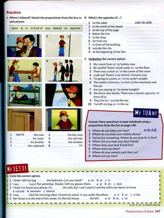 Practice
A Where's Edward? M a t c h t h e prepositions f r o m t h e box t o
each picture.
above at in in front of near next to on opposite
B W h a t ' s t h e opposite o f . . . ?
1 on the table under tfie table
2 in the north o f the island
3 at the top o f the page
4 below the line
5 in the shop
6 far from me
7 in front o f the building
8 outside the city
9 at the beginning of the film
C Underline t h e correct option.
1 M y cousin lives at/in Sydney now.
2 Be careful! There's some water in/on the floor.
3 There was a clock at/in the corner o f the room.
4 Look out! There's a car behind/between you.
5 I'm going to a party at/in my uncle's tonight.
6 The castle is between/in front of the mountains and
the sea.
7 Are you staying at/by home tonight?
8 W e drove very slowly. There was a tractor opposite/in
front of us.
9 They live by/outside the sea.
1 0 I've left my bag at/in the car.
1 n e j c t t O t h e man 2 the bus stop
3 his sister 4 the old man
5 his brother 6 the window
7 the cupboard 8 T V
QB3B. • • • • i
MV TURN!
preposition f r o m t h e list on page 1 4 6 .
1 W h e r e do you keep your keys? On tne sdetf
2 W h e r e do you keep your mobile phone?
3 You've lost something. W h e r e do you look for it first?
4 W h e r e did you meet your best friend?
5 W h e r e does your best friend live?
6 W h e r e were you born?
7 W h e r e do your parents park their car?
8 W h e r e are you now?
• • • • i
Circle the correct option.
1 I think I left my bag the bedroom. Can you check? a on b at c in
2 I was Lucy's flat yesterday. Maybe I left my glasses there. a at b on c next
3 I think I've found your phone. It's the sofa, but I can't reach it and the sofa's too heavy to move.
a outside b between c behind
4 I was bed this morning when I found my watch. It was under the pillow. a in b at c in the
5 Her house is at the end o f this street. It's the last house the left. a at b by c o n
. . . . . . . 3S E-j? 3£ ez 3
T : S J 9 M S U E jjsax A w
P r e p o s i t i o n s o f place 147
 